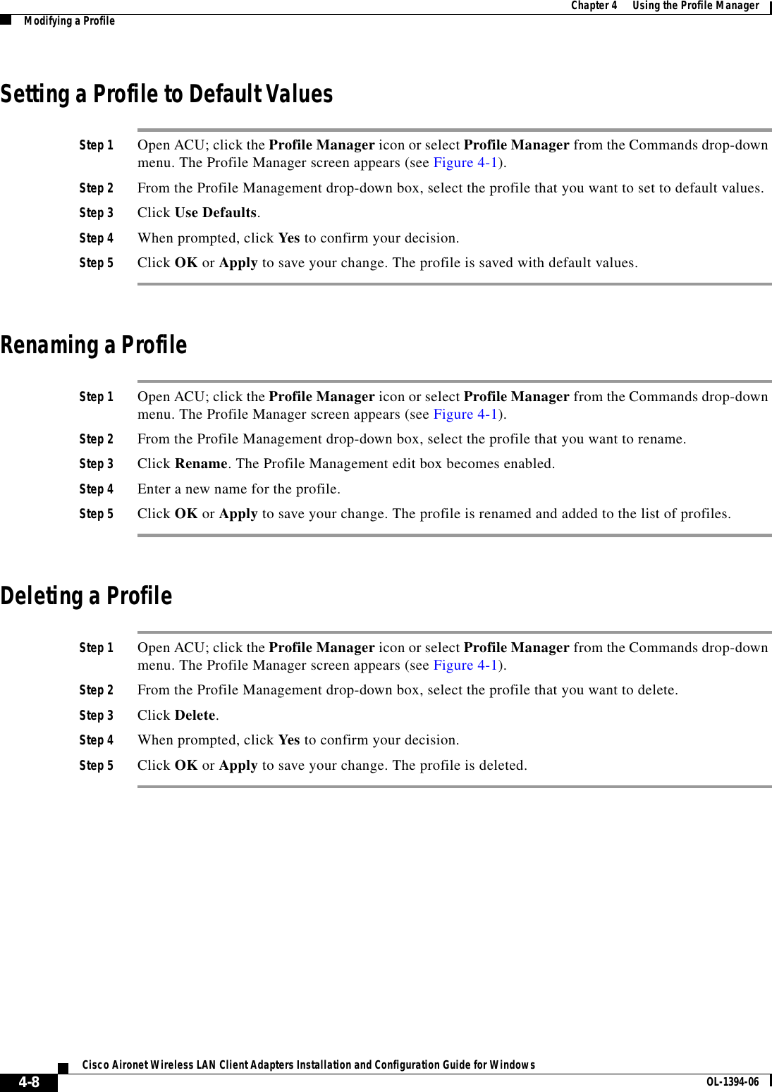 4-8Cisco Aironet Wireless LAN Client Adapters Installation and Configuration Guide for Windows OL-1394-06Chapter 4      Using the Profile ManagerModifying a ProfileSetting a Profile to Default ValuesStep 1 Open ACU; click the Profile Manager icon or select Profile Manager from the Commands drop-down menu. The Profile Manager screen appears (see Figure 4-1).Step 2 From the Profile Management drop-down box, select the profile that you want to set to default values.Step 3 Click Use Defaults.Step 4 When prompted, click Yes to confirm your decision.Step 5 Click OK or Apply to save your change. The profile is saved with default values.Renaming a ProfileStep 1 Open ACU; click the Profile Manager icon or select Profile Manager from the Commands drop-down menu. The Profile Manager screen appears (see Figure 4-1).Step 2 From the Profile Management drop-down box, select the profile that you want to rename.Step 3 Click Rename. The Profile Management edit box becomes enabled.Step 4 Enter a new name for the profile.Step 5 Click OK or Apply to save your change. The profile is renamed and added to the list of profiles.Deleting a ProfileStep 1 Open ACU; click the Profile Manager icon or select Profile Manager from the Commands drop-down menu. The Profile Manager screen appears (see Figure 4-1).Step 2 From the Profile Management drop-down box, select the profile that you want to delete. Step 3 Click Delete.Step 4 When prompted, click Yes to confirm your decision.Step 5 Click OK or Apply to save your change. The profile is deleted.
