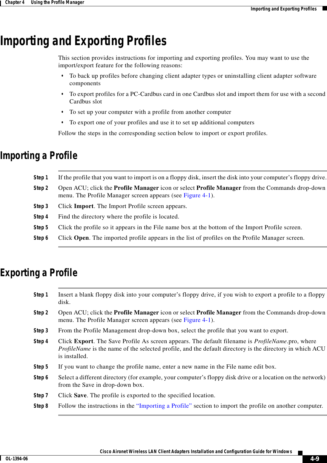 4-9Cisco Aironet Wireless LAN Client Adapters Installation and Configuration Guide for WindowsOL-1394-06Chapter 4      Using the Profile Manager Importing and Exporting ProfilesImporting and Exporting ProfilesThis section provides instructions for importing and exporting profiles. You may want to use the import/export feature for the following reasons:•To back up profiles before changing client adapter types or uninstalling client adapter software components•To export profiles for a PC-Cardbus card in one Cardbus slot and import them for use with a second Cardbus slot•To set up your computer with a profile from another computer•To export one of your profiles and use it to set up additional computersFollow the steps in the corresponding section below to import or export profiles.Importing a ProfileStep 1 If the profile that you want to import is on a floppy disk, insert the disk into your computer’s floppy drive.Step 2 Open ACU; click the Profile Manager icon or select Profile Manager from the Commands drop-down menu. The Profile Manager screen appears (see Figure 4-1).Step 3 Click Import. The Import Profile screen appears.Step 4 Find the directory where the profile is located.Step 5 Click the profile so it appears in the File name box at the bottom of the Import Profile screen.Step 6 Click Open. The imported profile appears in the list of profiles on the Profile Manager screen.Exporting a ProfileStep 1 Insert a blank floppy disk into your computer’s floppy drive, if you wish to export a profile to a floppy disk.Step 2 Open ACU; click the Profile Manager icon or select Profile Manager from the Commands drop-down menu. The Profile Manager screen appears (see Figure 4-1).Step 3 From the Profile Management drop-down box, select the profile that you want to export.Step 4 Click Export. The Save Profile As screen appears. The default filename is ProfileName.pro, where ProfileName is the name of the selected profile, and the default directory is the directory in which ACU is installed.Step 5 If you want to change the profile name, enter a new name in the File name edit box.Step 6 Select a different directory (for example, your computer’s floppy disk drive or a location on the network) from the Save in drop-down box.Step 7 Click Save. The profile is exported to the specified location.Step 8 Follow the instructions in the “Importing a Profile” section to import the profile on another computer.