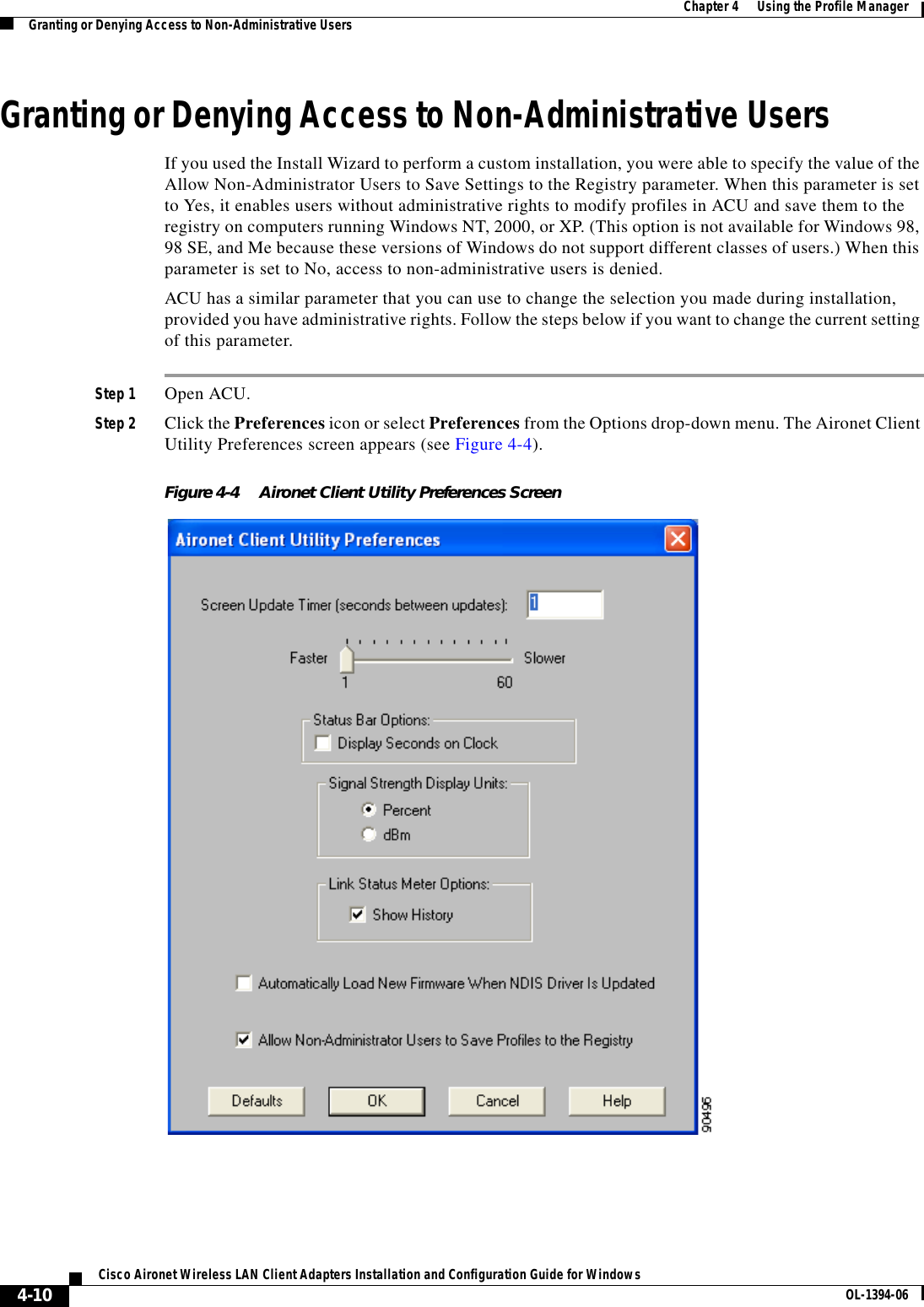 4-10Cisco Aironet Wireless LAN Client Adapters Installation and Configuration Guide for Windows OL-1394-06Chapter 4      Using the Profile ManagerGranting or Denying Access to Non-Administrative UsersGranting or Denying Access to Non-Administrative UsersIf you used the Install Wizard to perform a custom installation, you were able to specify the value of the Allow Non-Administrator Users to Save Settings to the Registry parameter. When this parameter is set to Yes, it enables users without administrative rights to modify profiles in ACU and save them to the registry on computers running Windows NT, 2000, or XP. (This option is not available for Windows 98, 98 SE, and Me because these versions of Windows do not support different classes of users.) When this parameter is set to No, access to non-administrative users is denied.ACU has a similar parameter that you can use to change the selection you made during installation, provided you have administrative rights. Follow the steps below if you want to change the current setting of this parameter.Step 1 Open ACU.Step 2 Click the Preferences icon or select Preferences from the Options drop-down menu. The Aironet Client Utility Preferences screen appears (see Figure 4-4).Figure 4-4 Aironet Client Utility Preferences Screen