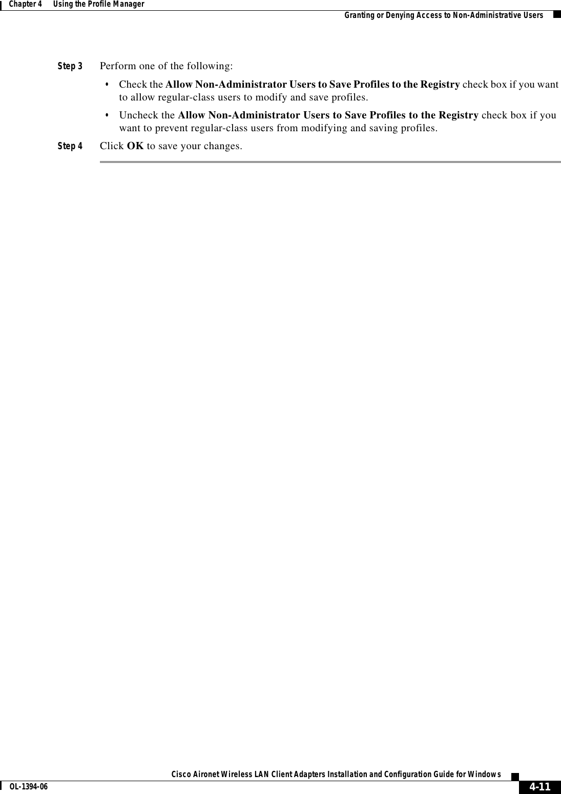 4-11Cisco Aironet Wireless LAN Client Adapters Installation and Configuration Guide for WindowsOL-1394-06Chapter 4      Using the Profile Manager Granting or Denying Access to Non-Administrative UsersStep 3 Perform one of the following:•Check the Allow Non-Administrator Users to Save Profiles to the Registry check box if you want to allow regular-class users to modify and save profiles.•Uncheck the Allow Non-Administrator Users to Save Profiles to the Registry check box if you want to prevent regular-class users from modifying and saving profiles.Step 4 Click OK to save your changes.