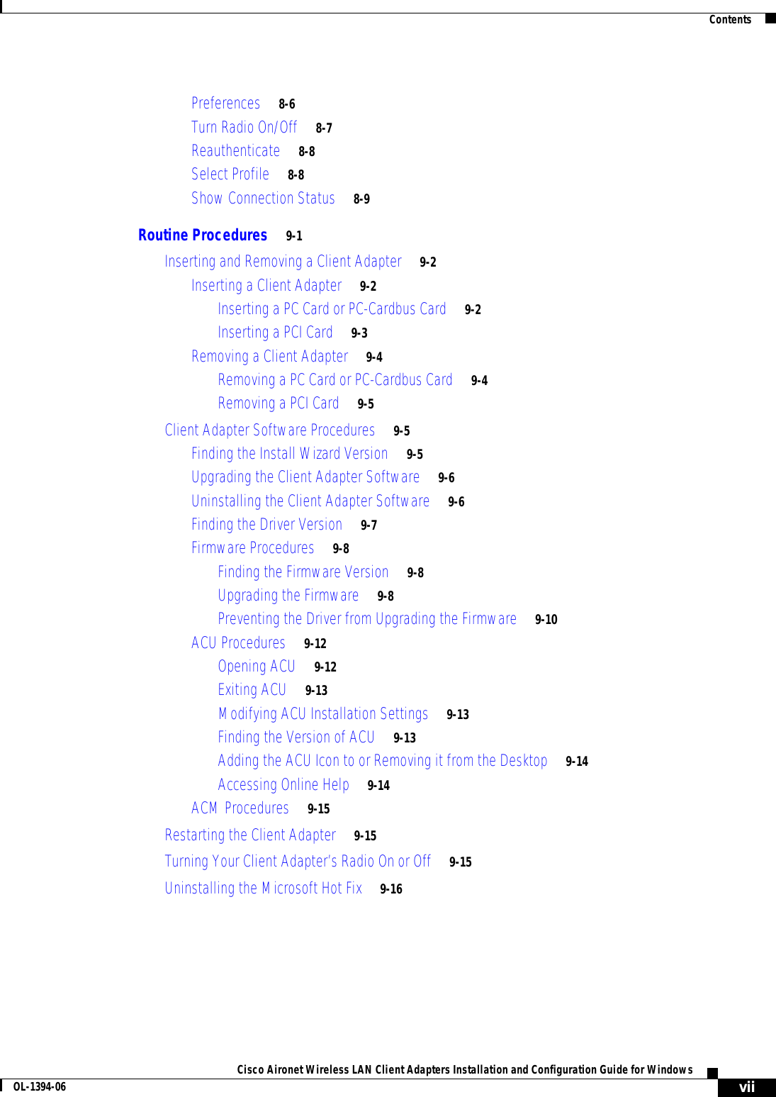 ContentsviiCisco Aironet Wireless LAN Client Adapters Installation and Configuration Guide for WindowsOL-1394-06Preferences 8-6Turn Radio On/Off 8-7Reauthenticate 8-8Select Profile 8-8Show Connection Status 8-9Routine Procedures 9-1Inserting and Removing a Client Adapter 9-2Inserting a Client Adapter 9-2Inserting a PC Card or PC-Cardbus Card 9-2Inserting a PCI Card 9-3Removing a Client Adapter 9-4Removing a PC Card or PC-Cardbus Card 9-4Removing a PCI Card 9-5Client Adapter Software Procedures 9-5Finding the Install Wizard Version 9-5Upgrading the Client Adapter Software 9-6Uninstalling the Client Adapter Software 9-6Finding the Driver Version 9-7Firmware Procedures 9-8Finding the Firmware Version 9-8Upgrading the Firmware 9-8Preventing the Driver from Upgrading the Firmware 9-10ACU Procedures 9-12Opening ACU 9-12Exiting ACU 9-13Modifying ACU Installation Settings 9-13Finding the Version of ACU 9-13Adding the ACU Icon to or Removing it from the Desktop 9-14Accessing Online Help 9-14ACM Procedures 9-15Restarting the Client Adapter 9-15Turning Your Client Adapter’s Radio On or Off 9-15Uninstalling the Microsoft Hot Fix 9-16