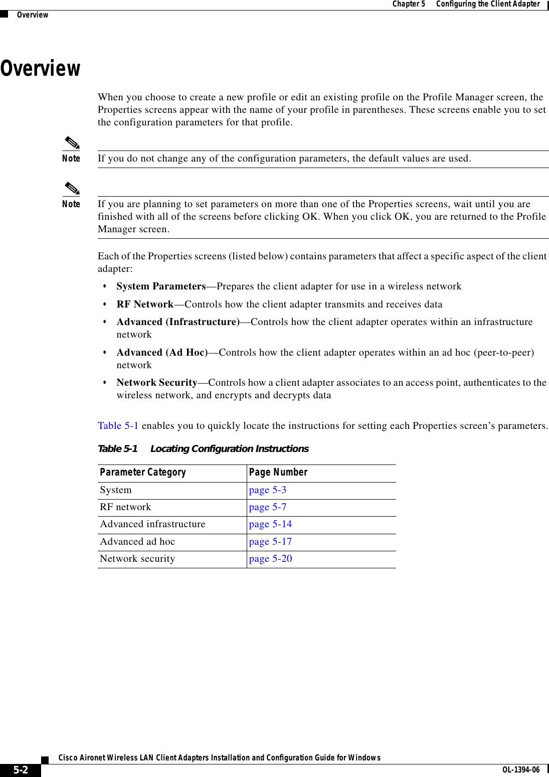 5-2Cisco Aironet Wireless LAN Client Adapters Installation and Configuration Guide for Windows OL-1394-06Chapter 5      Configuring the Client AdapterOverviewOverviewWhen you choose to create a new profile or edit an existing profile on the Profile Manager screen, the Properties screens appear with the name of your profile in parentheses. These screens enable you to set the configuration parameters for that profile.Note If you do not change any of the configuration parameters, the default values are used.Note If you are planning to set parameters on more than one of the Properties screens, wait until you are finished with all of the screens before clicking OK. When you click OK, you are returned to the Profile Manager screen.Each of the Properties screens (listed below) contains parameters that affect a specific aspect of the client adapter:•System Parameters—Prepares the client adapter for use in a wireless network•RF Network—Controls how the client adapter transmits and receives data•Advanced (Infrastructure)—Controls how the client adapter operates within an infrastructure network•Advanced (Ad Hoc)—Controls how the client adapter operates within an ad hoc (peer-to-peer) network•Network Security—Controls how a client adapter associates to an access point, authenticates to the wireless network, and encrypts and decrypts dataTable 5-1 enables you to quickly locate the instructions for setting each Properties screen’s parameters.Table 5-1 Locating Configuration InstructionsParameter Category Page NumberSystem page 5-3RF network page 5-7Advanced infrastructure page 5-14Advanced ad hoc page 5-17Network security page 5-20