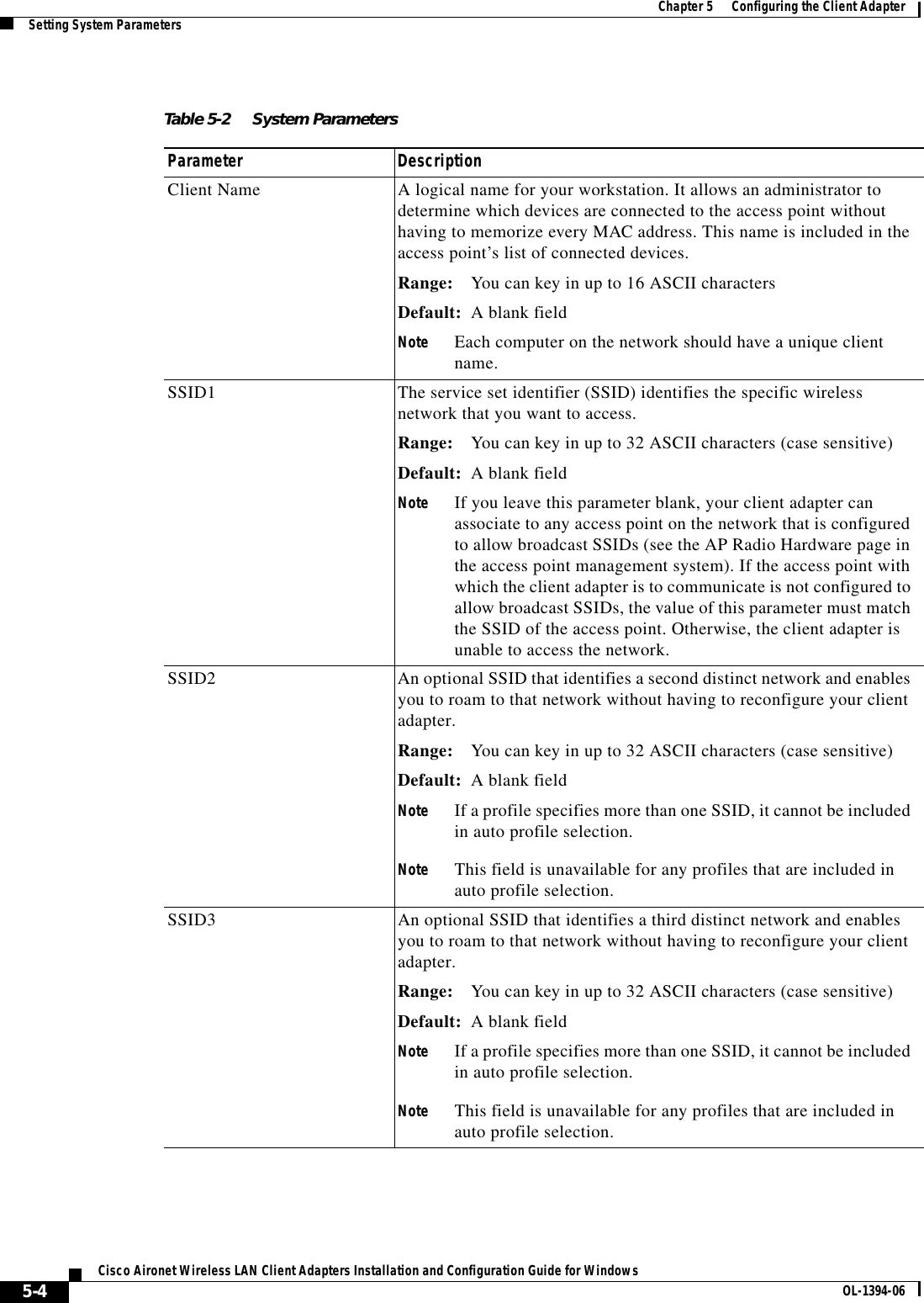 5-4Cisco Aironet Wireless LAN Client Adapters Installation and Configuration Guide for Windows OL-1394-06Chapter 5      Configuring the Client AdapterSetting System ParametersTable 5-2 System Parameters  Parameter DescriptionClient Name A logical name for your workstation. It allows an administrator to determine which devices are connected to the access point without having to memorize every MAC address. This name is included in the access point’s list of connected devices.Range: You can key in up to 16 ASCII charactersDefault: A blank fieldNote Each computer on the network should have a unique client name.SSID1 The service set identifier (SSID) identifies the specific wireless network that you want to access.Range: You can key in up to 32 ASCII characters (case sensitive)Default: A blank fieldNote If you leave this parameter blank, your client adapter can associate to any access point on the network that is configured to allow broadcast SSIDs (see the AP Radio Hardware page in the access point management system). If the access point with which the client adapter is to communicate is not configured to allow broadcast SSIDs, the value of this parameter must match the SSID of the access point. Otherwise, the client adapter is unable to access the network.SSID2 An optional SSID that identifies a second distinct network and enables you to roam to that network without having to reconfigure your client adapter.Range: You can key in up to 32 ASCII characters (case sensitive)Default: A blank fieldNote If a profile specifies more than one SSID, it cannot be included in auto profile selection.Note This field is unavailable for any profiles that are included in auto profile selection.SSID3 An optional SSID that identifies a third distinct network and enables you to roam to that network without having to reconfigure your client adapter.Range: You can key in up to 32 ASCII characters (case sensitive)Default: A blank fieldNote If a profile specifies more than one SSID, it cannot be included in auto profile selection.Note This field is unavailable for any profiles that are included in auto profile selection.