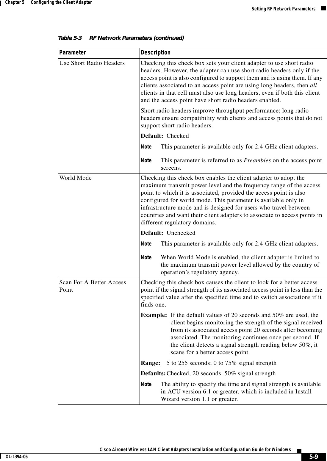 5-9Cisco Aironet Wireless LAN Client Adapters Installation and Configuration Guide for WindowsOL-1394-06Chapter 5      Configuring the Client Adapter Setting RF Network ParametersUse Short Radio Headers Checking this check box sets your client adapter to use short radio headers. However, the adapter can use short radio headers only if the access point is also configured to support them and is using them. If any clients associated to an access point are using long headers, then allclients in that cell must also use long headers, even if both this client and the access point have short radio headers enabled.Short radio headers improve throughput performance; long radio headers ensure compatibility with clients and access points that do not support short radio headers.Default: CheckedNote This parameter is available only for 2.4-GHz client adapters.Note This parameter is referred to as Preambles on the access point screens.World Mode Checking this check box enables the client adapter to adopt the maximum transmit power level and the frequency range of the access point to which it is associated, provided the access point is also configured for world mode. This parameter is available only in infrastructure mode and is designed for users who travel between countries and want their client adapters to associate to access points in different regulatory domains.Default: UncheckedNote This parameter is available only for 2.4-GHz client adapters.Note When World Mode is enabled, the client adapter is limited to the maximum transmit power level allowed by the country of operation’s regulatory agency.Scan For A Better Access Point Checking this check box causes the client to look for a better access point if the signal strength of its associated access point is less than the specified value after the specified time and to switch associations if it finds one.Example: If the default values of 20 seconds and 50% are used, the client begins monitoring the strength of the signal received from its associated access point 20 seconds after becoming associated. The monitoring continues once per second. If the client detects a signal strength reading below 50%, it scans for a better access point.Range: 5 to 255 seconds; 0 to 75% signal strengthDefaults:Checked, 20 seconds, 50% signal strengthNote The ability to specify the time and signal strength is available in ACU version 6.1 or greater, which is included in Install Wizard version 1.1 or greater.Table 5-3 RF Network Parameters (continued)Parameter Description