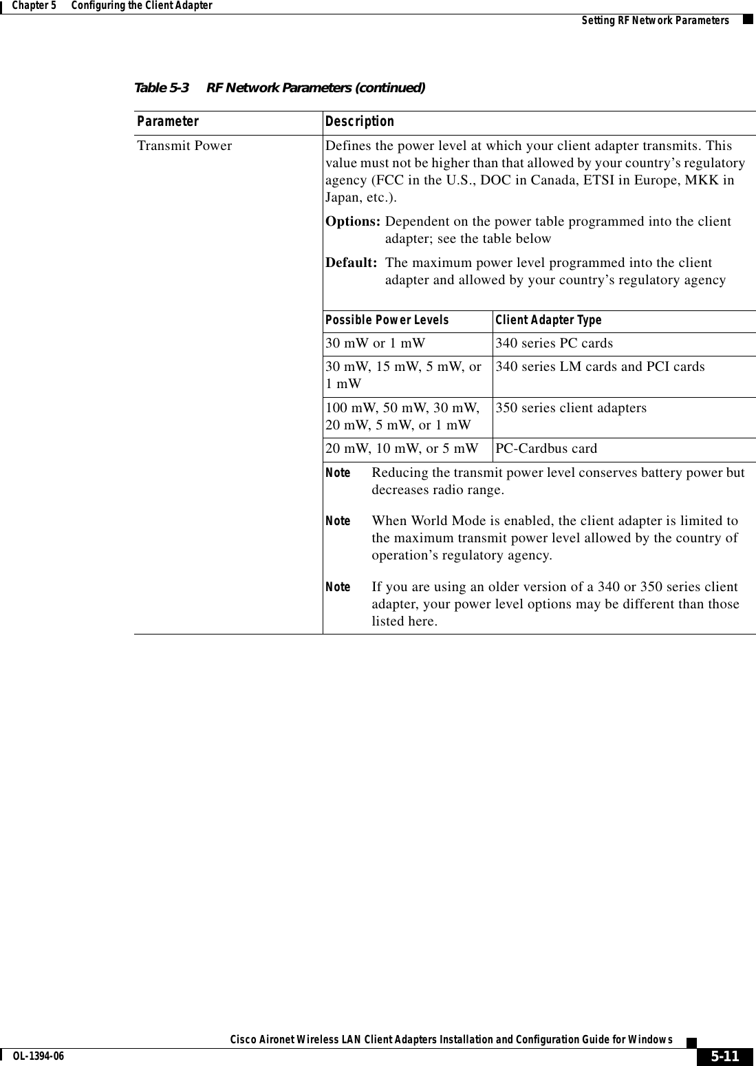 5-11Cisco Aironet Wireless LAN Client Adapters Installation and Configuration Guide for WindowsOL-1394-06Chapter 5      Configuring the Client Adapter Setting RF Network ParametersTransmit Power Defines the power level at which your client adapter transmits. This value must not be higher than that allowed by your country’s regulatory agency (FCC in the U.S., DOC in Canada, ETSI in Europe, MKK in Japan, etc.).Options: Dependent on the power table programmed into the client adapter; see the table belowDefault: The maximum power level programmed into the client adapter and allowed by your country’s regulatory agencyPossible Power Levels Client Adapter Type30 mW or 1 mW 340 series PC cards30 mW, 15 mW, 5 mW, or1 mW 340 series LM cards and PCI cards100 mW, 50 mW, 30 mW, 20 mW, 5 mW, or 1 mW 350 series client adapters20 mW, 10 mW, or 5 mW PC-Cardbus cardNote Reducing the transmit power level conserves battery power but decreases radio range.Note When World Mode is enabled, the client adapter is limited to the maximum transmit power level allowed by the country of operation’s regulatory agency.Note If you are using an older version of a 340 or 350 series client adapter, your power level options may be different than those listed here.Table 5-3 RF Network Parameters (continued)Parameter Description