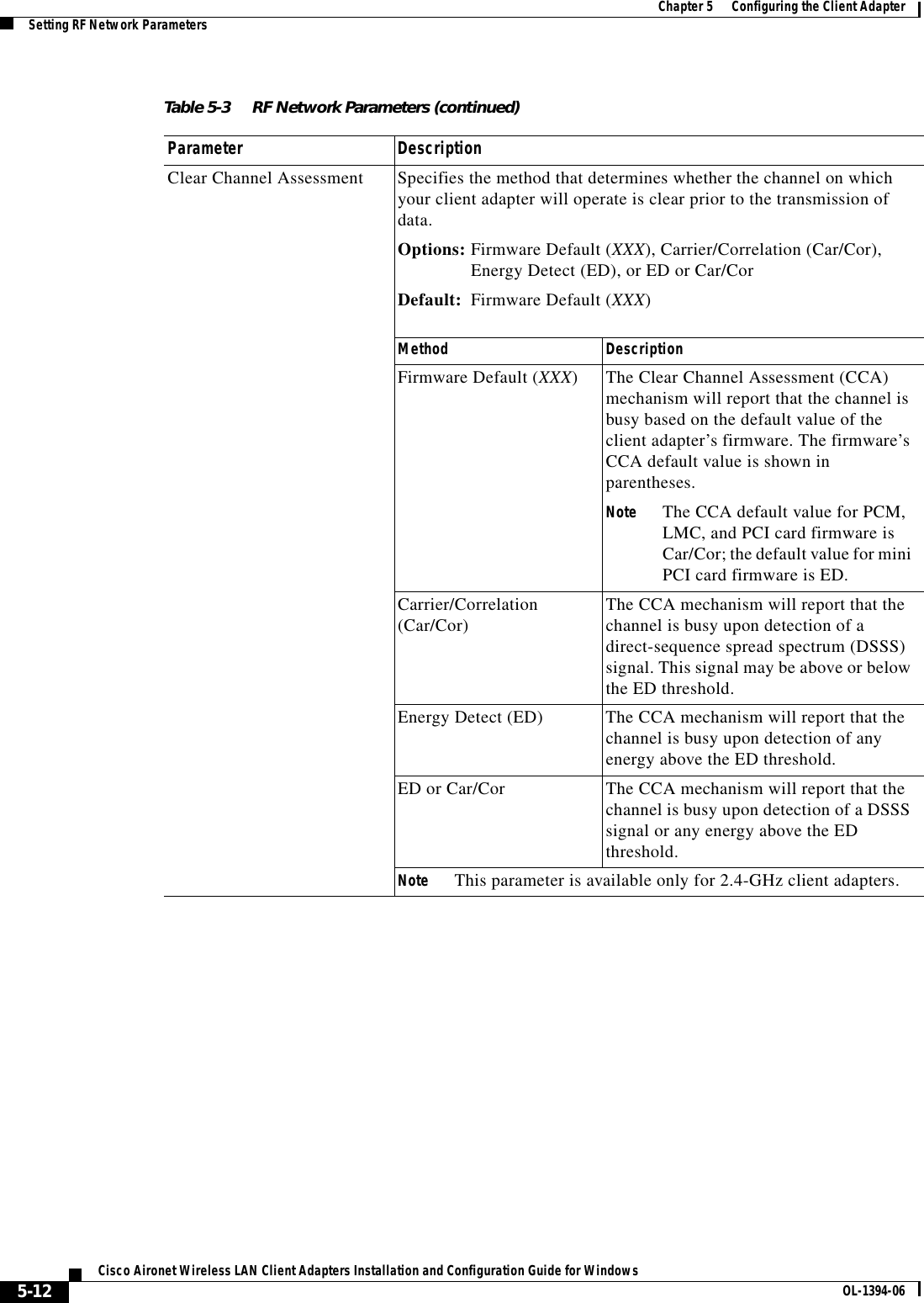 5-12Cisco Aironet Wireless LAN Client Adapters Installation and Configuration Guide for Windows OL-1394-06Chapter 5      Configuring the Client AdapterSetting RF Network ParametersClear Channel Assessment Specifies the method that determines whether the channel on which your client adapter will operate is clear prior to the transmission of data.Options: Firmware Default (XXX), Carrier/Correlation (Car/Cor), Energy Detect (ED), or ED or Car/CorDefault: Firmware Default (XXX)Method DescriptionFirmware Default (XXX) The Clear Channel Assessment (CCA) mechanism will report that the channel is busy based on the default value of the client adapter’s firmware. The firmware’s CCA default value is shown in parentheses.Note The CCA default value for PCM, LMC, and PCI card firmware is Car/Cor; the default value for mini PCI card firmware is ED.Carrier/Correlation (Car/Cor) The CCA mechanism will report that the channel is busy upon detection of a direct-sequence spread spectrum (DSSS) signal. This signal may be above or below the ED threshold.Energy Detect (ED) The CCA mechanism will report that the channel is busy upon detection of any energy above the ED threshold.ED or Car/Cor The CCA mechanism will report that the channel is busy upon detection of a DSSS signal or any energy above the ED threshold.Note This parameter is available only for 2.4-GHz client adapters.Table 5-3 RF Network Parameters (continued)Parameter Description