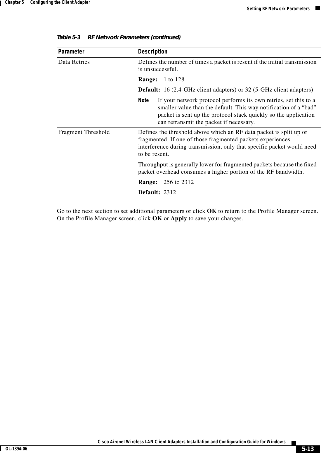 5-13Cisco Aironet Wireless LAN Client Adapters Installation and Configuration Guide for WindowsOL-1394-06Chapter 5      Configuring the Client Adapter Setting RF Network ParametersGo to the next section to set additional parameters or click OK to return to the Profile Manager screen. On the Profile Manager screen, click OK or Apply to save your changes.Data Retries Defines the number of times a packet is resent if the initial transmission is unsuccessful.Range: 1 to 128Default: 16 (2.4-GHz client adapters) or 32 (5-GHz client adapters)Note If your network protocol performs its own retries, set this to a smaller value than the default. This way notification of a “bad” packet is sent up the protocol stack quickly so the application can retransmit the packet if necessary.Fragment Threshold Defines the threshold above which an RF data packet is split up or fragmented. If one of those fragmented packets experiences interference during transmission, only that specific packet would need to be resent.Throughput is generally lower for fragmented packets because the fixed packet overhead consumes a higher portion of the RF bandwidth.Range: 256 to 2312Default: 2312Table 5-3 RF Network Parameters (continued)Parameter Description