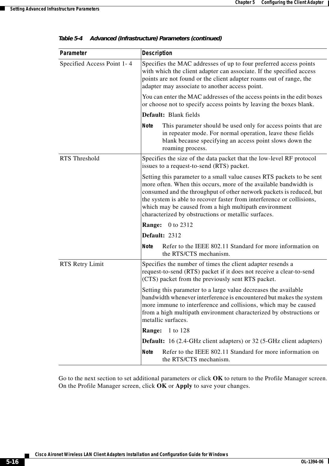 5-16Cisco Aironet Wireless LAN Client Adapters Installation and Configuration Guide for Windows OL-1394-06Chapter 5      Configuring the Client AdapterSetting Advanced Infrastructure ParametersGo to the next section to set additional parameters or click OK to return to the Profile Manager screen. On the Profile Manager screen, click OK or Apply to save your changes.Specified Access Point 1- 4 Specifies the MAC addresses of up to four preferred access points with which the client adapter can associate. If the specified access points are not found or the client adapter roams out of range, the adapter may associate to another access point.You can enter the MAC addresses of the access points in the edit boxes or choose not to specify access points by leaving the boxes blank.Default: Blank fieldsNote This parameter should be used only for access points that are in repeater mode. For normal operation, leave these fields blank because specifying an access point slows down the roaming process.RTS Threshold Specifies the size of the data packet that the low-level RF protocol issues to a request-to-send (RTS) packet.Setting this parameter to a small value causes RTS packets to be sent more often. When this occurs, more of the available bandwidth is consumed and the throughput of other network packets is reduced, but the system is able to recover faster from interference or collisions, which may be caused from a high multipath environment characterized by obstructions or metallic surfaces.Range: 0 to 2312Default: 2312Note Refer to the IEEE 802.11 Standard for more information on the RTS/CTS mechanism.RTS Retry Limit Specifies the number of times the client adapter resends a request-to-send (RTS) packet if it does not receive a clear-to-send (CTS) packet from the previously sent RTS packet.Setting this parameter to a large value decreases the available bandwidth whenever interference is encountered but makes the system more immune to interference and collisions, which may be caused from a high multipath environment characterized by obstructions or metallic surfaces.Range: 1 to 128Default: 16 (2.4-GHz client adapters) or 32 (5-GHz client adapters)Note Refer to the IEEE 802.11 Standard for more information on the RTS/CTS mechanism.Table 5-4 Advanced (Infrastructure) Parameters (continued)Parameter Description