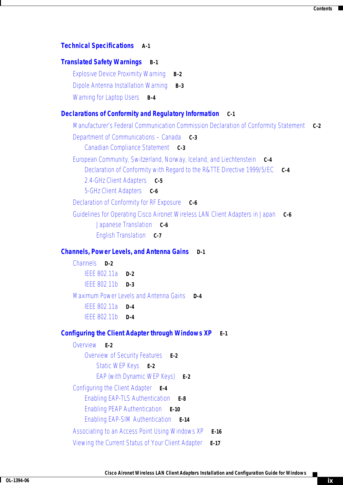 ContentsixCisco Aironet Wireless LAN Client Adapters Installation and Configuration Guide for WindowsOL-1394-06Technical Specifications A-1Translated Safety Warnings B-1Explosive Device Proximity Warning B-2Dipole Antenna Installation Warning B-3Warning for Laptop Users B-4Declarations of Conformity and Regulatory Information C-1Manufacturer’s Federal Communication Commission Declaration of Conformity Statement C-2Department of Communications – Canada C-3Canadian Compliance Statement C-3European Community, Switzerland, Norway, Iceland, and Liechtenstein C-4Declaration of Conformity with Regard to the R&amp;TTE Directive 1999/5/EC C-42.4-GHz Client Adapters C-55-GHz Client Adapters C-6Declaration of Conformity for RF Exposure C-6Guidelines for Operating Cisco Aironet Wireless LAN Client Adapters in Japan C-6Japanese Translation C-6English Translation C-7Channels, Power Levels, and Antenna Gains D-1Channels D-2IEEE 802.11a D-2IEEE 802.11b D-3Maximum Power Levels and Antenna Gains D-4IEEE 802.11a D-4IEEE 802.11b D-4Configuring the Client Adapter through Windows XP E-1Overview E-2Overview of Security Features E-2Static WEP Keys E-2EAP (with Dynamic WEP Keys) E-2Configuring the Client Adapter E-4Enabling EAP-TLS Authentication E-8Enabling PEAP Authentication E-10Enabling EAP-SIM Authentication E-14Associating to an Access Point Using Windows XP E-16Viewing the Current Status of Your Client Adapter E-17
