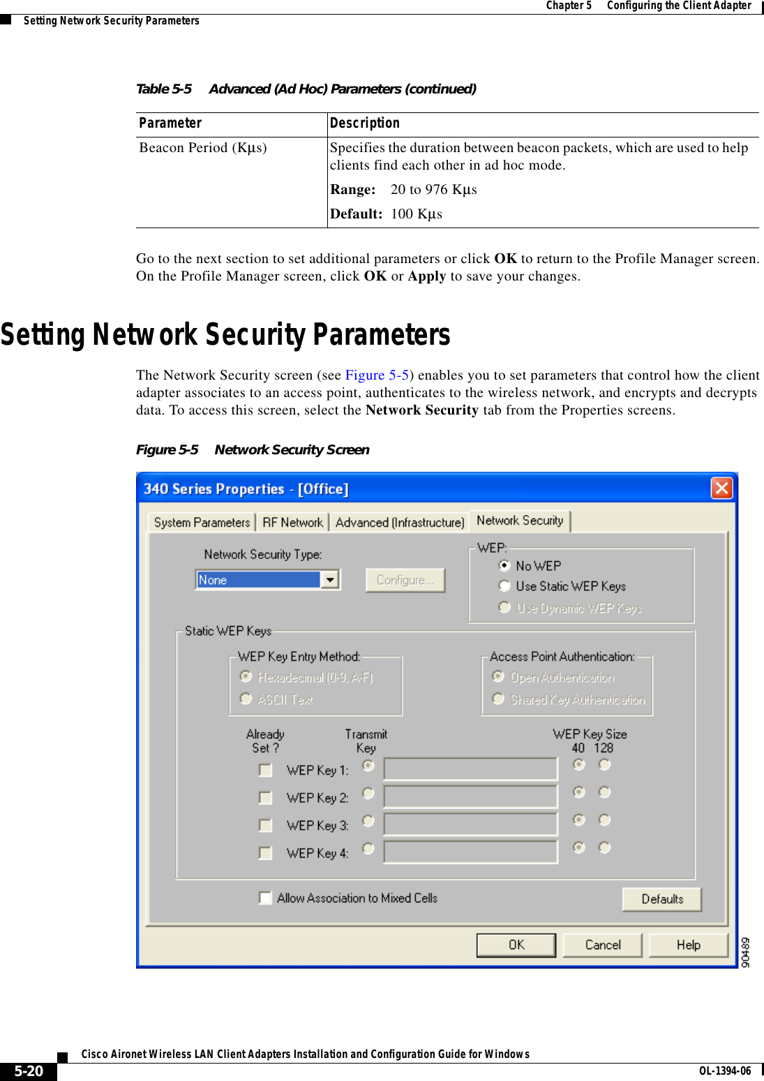 5-20Cisco Aironet Wireless LAN Client Adapters Installation and Configuration Guide for Windows OL-1394-06Chapter 5      Configuring the Client AdapterSetting Network Security ParametersGo to the next section to set additional parameters or click OK to return to the Profile Manager screen. On the Profile Manager screen, click OK or Apply to save your changes.Setting Network Security ParametersThe Network Security screen (see Figure 5-5) enables you to set parameters that control how the client adapter associates to an access point, authenticates to the wireless network, and encrypts and decrypts data. To access this screen, select the Network Security tab from the Properties screens.Figure 5-5 Network Security ScreenBeacon Period (Kµs) Specifies the duration between beacon packets, which are used to help clients find each other in ad hoc mode.Range: 20 to 976 KµsDefault: 100 KµsTable 5-5 Advanced (Ad Hoc) Parameters (continued)Parameter Description