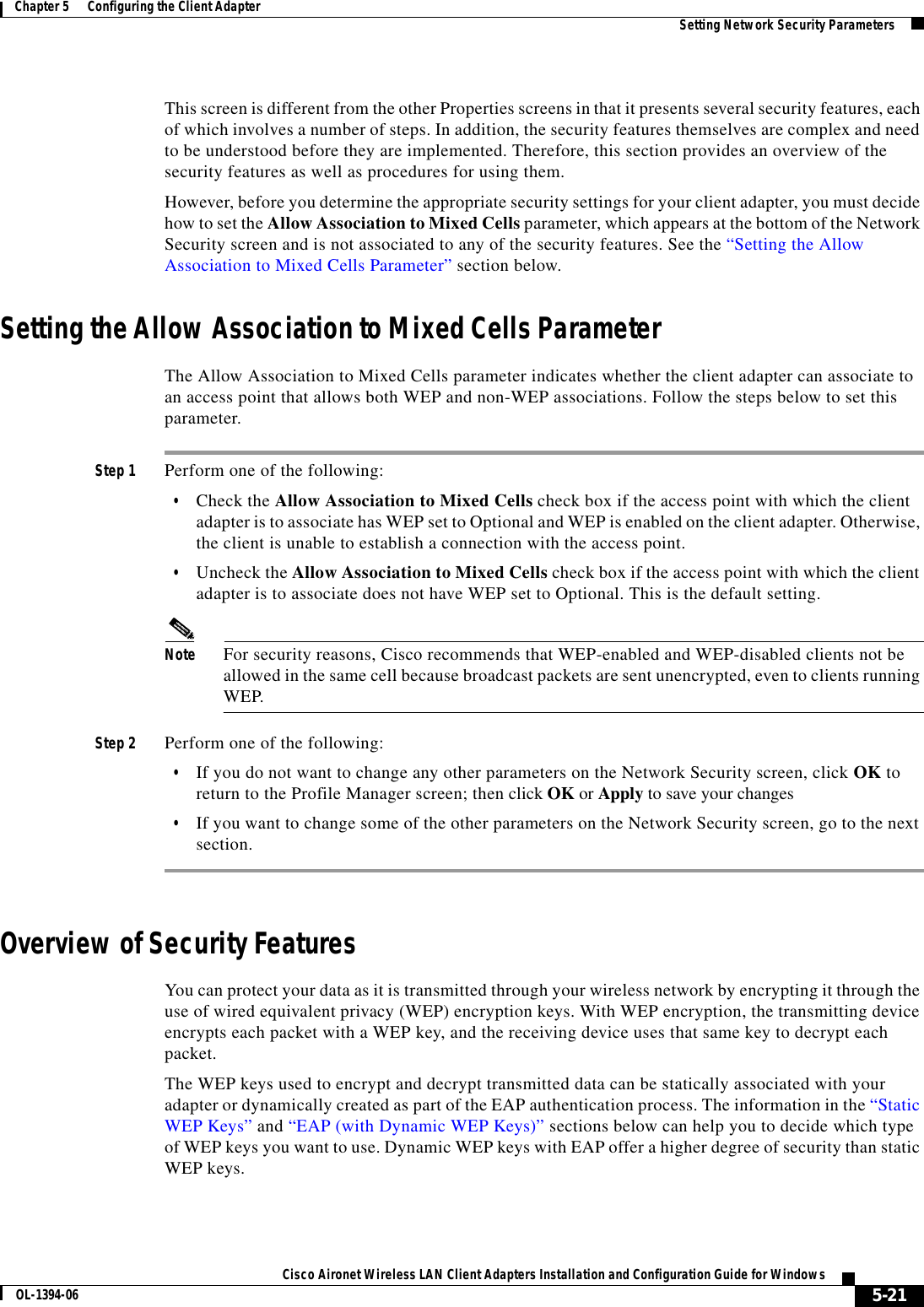 5-21Cisco Aironet Wireless LAN Client Adapters Installation and Configuration Guide for WindowsOL-1394-06Chapter 5      Configuring the Client Adapter Setting Network Security ParametersThis screen is different from the other Properties screens in that it presents several security features, each of which involves a number of steps. In addition, the security features themselves are complex and need to be understood before they are implemented. Therefore, this section provides an overview of the security features as well as procedures for using them.However, before you determine the appropriate security settings for your client adapter, you must decide how to set the Allow Association to Mixed Cells parameter, which appears at the bottom of the Network Security screen and is not associated to any of the security features. See the “Setting the Allow Association to Mixed Cells Parameter” section below.Setting the Allow Association to Mixed Cells ParameterThe Allow Association to Mixed Cells parameter indicates whether the client adapter can associate to an access point that allows both WEP and non-WEP associations. Follow the steps below to set this parameter.Step 1 Perform one of the following:•Check the Allow Association to Mixed Cells check box if the access point with which the client adapter is to associate has WEP set to Optional and WEP is enabled on the client adapter. Otherwise, the client is unable to establish a connection with the access point.•Uncheck the Allow Association to Mixed Cells check box if the access point with which the client adapter is to associate does not have WEP set to Optional. This is the default setting.Note For security reasons, Cisco recommends that WEP-enabled and WEP-disabled clients not be allowed in the same cell because broadcast packets are sent unencrypted, even to clients running WEP.Step 2 Perform one of the following:•If you do not want to change any other parameters on the Network Security screen, click OK to return to the Profile Manager screen; then click OK or Apply to save your changes•If you want to change some of the other parameters on the Network Security screen, go to the next section.Overview of Security FeaturesYou can protect your data as it is transmitted through your wireless network by encrypting it through the use of wired equivalent privacy (WEP) encryption keys. With WEP encryption, the transmitting device encrypts each packet with a WEP key, and the receiving device uses that same key to decrypt each packet.The WEP keys used to encrypt and decrypt transmitted data can be statically associated with your adapter or dynamically created as part of the EAP authentication process. The information in the “Static WEP Keys” and “EAP (with Dynamic WEP Keys)” sections below can help you to decide which type of WEP keys you want to use. Dynamic WEP keys with EAP offer a higher degree of security than static WEP keys.