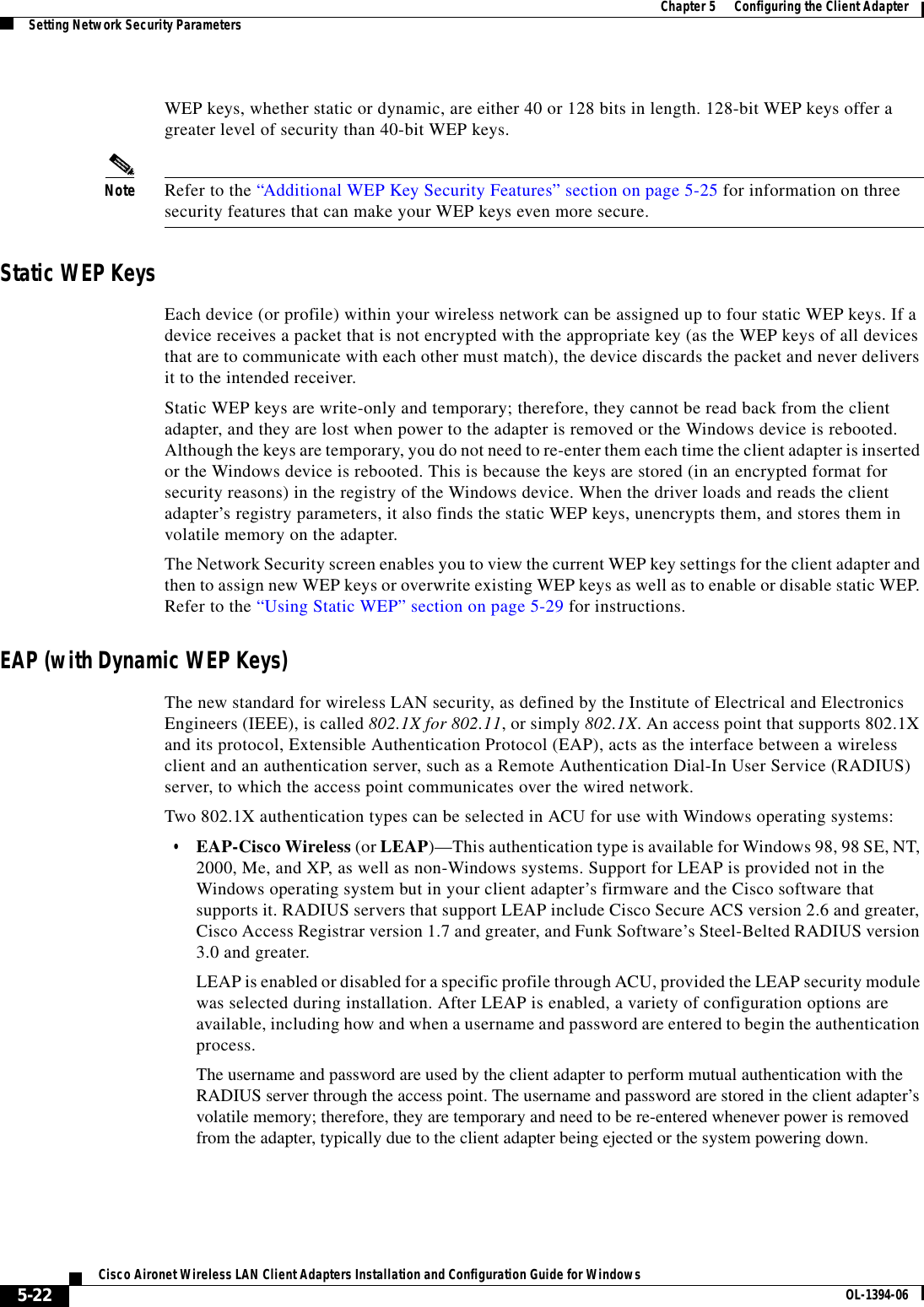 5-22Cisco Aironet Wireless LAN Client Adapters Installation and Configuration Guide for Windows OL-1394-06Chapter 5      Configuring the Client AdapterSetting Network Security ParametersWEP keys, whether static or dynamic, are either 40 or 128 bits in length. 128-bit WEP keys offer a greater level of security than 40-bit WEP keys.Note Refer to the “Additional WEP Key Security Features” section on page 5-25 for information on three security features that can make your WEP keys even more secure.Static WEP KeysEach device (or profile) within your wireless network can be assigned up to four static WEP keys. If a device receives a packet that is not encrypted with the appropriate key (as the WEP keys of all devices that are to communicate with each other must match), the device discards the packet and never delivers it to the intended receiver.Static WEP keys are write-only and temporary; therefore, they cannot be read back from the client adapter, and they are lost when power to the adapter is removed or the Windows device is rebooted. Although the keys are temporary, you do not need to re-enter them each time the client adapter is inserted or the Windows device is rebooted. This is because the keys are stored (in an encrypted format for security reasons) in the registry of the Windows device. When the driver loads and reads the client adapter’s registry parameters, it also finds the static WEP keys, unencrypts them, and stores them in volatile memory on the adapter.The Network Security screen enables you to view the current WEP key settings for the client adapter and then to assign new WEP keys or overwrite existing WEP keys as well as to enable or disable static WEP. Refer to the “Using Static WEP” section on page 5-29 for instructions.EAP (with Dynamic WEP Keys)The new standard for wireless LAN security, as defined by the Institute of Electrical and Electronics Engineers (IEEE), is called 802.1X for 802.11, or simply 802.1X. An access point that supports 802.1X and its protocol, Extensible Authentication Protocol (EAP), acts as the interface between a wireless client and an authentication server, such as a Remote Authentication Dial-In User Service (RADIUS) server, to which the access point communicates over the wired network.Two 802.1X authentication types can be selected in ACU for use with Windows operating systems:•EAP-Cisco Wireless (or LEAP)—This authentication type is available for Windows 98, 98 SE, NT, 2000, Me, and XP, as well as non-Windows systems. Support for LEAP is provided not in the Windows operating system but in your client adapter’s firmware and the Cisco software that supports it. RADIUS servers that support LEAP include Cisco Secure ACS version 2.6 and greater, Cisco Access Registrar version 1.7 and greater, and Funk Software’s Steel-Belted RADIUS version 3.0 and greater.LEAP is enabled or disabled for a specific profile through ACU, provided the LEAP security module was selected during installation. After LEAP is enabled, a variety of configuration options are available, including how and when a username and password are entered to begin the authentication process.The username and password are used by the client adapter to perform mutual authentication with the RADIUS server through the access point. The username and password are stored in the client adapter’s volatile memory; therefore, they are temporary and need to be re-entered whenever power is removed from the adapter, typically due to the client adapter being ejected or the system powering down.