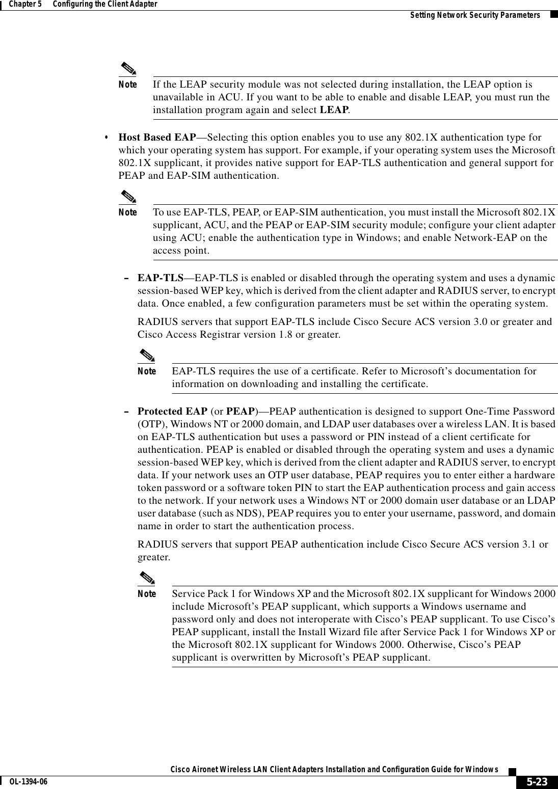 5-23Cisco Aironet Wireless LAN Client Adapters Installation and Configuration Guide for WindowsOL-1394-06Chapter 5      Configuring the Client Adapter Setting Network Security ParametersNote If the LEAP security module was not selected during installation, the LEAP option is unavailable in ACU. If you want to be able to enable and disable LEAP, you must run the installation program again and select LEAP.•Host Based EAP—Selecting this option enables you to use any 802.1X authentication type for which your operating system has support. For example, if your operating system uses the Microsoft 802.1X supplicant, it provides native support for EAP-TLS authentication and general support for PEAP and EAP-SIM authentication.Note To use EAP-TLS, PEAP, or EAP-SIM authentication, you must install the Microsoft 802.1X supplicant, ACU, and the PEAP or EAP-SIM security module; configure your client adapter using ACU; enable the authentication type in Windows; and enable Network-EAP on the access point.–EAP-TLS—EAP-TLS is enabled or disabled through the operating system and uses a dynamic session-based WEP key, which is derived from the client adapter and RADIUS server, to encrypt data. Once enabled, a few configuration parameters must be set within the operating system.RADIUS servers that support EAP-TLS include Cisco Secure ACS version 3.0 or greater and Cisco Access Registrar version 1.8 or greater.Note EAP-TLS requires the use of a certificate. Refer to Microsoft’s documentation for information on downloading and installing the certificate.–Protected EAP (or PEAP)—PEAP authentication is designed to support One-Time Password (OTP), Windows NT or 2000 domain, and LDAP user databases over a wireless LAN. It is based on EAP-TLS authentication but uses a password or PIN instead of a client certificate for authentication. PEAP is enabled or disabled through the operating system and uses a dynamic session-based WEP key, which is derived from the client adapter and RADIUS server, to encrypt data. If your network uses an OTP user database, PEAP requires you to enter either a hardware token password or a software token PIN to start the EAP authentication process and gain access to the network. If your network uses a Windows NT or 2000 domain user database or an LDAP user database (such as NDS), PEAP requires you to enter your username, password, and domain name in order to start the authentication process.RADIUS servers that support PEAP authentication include Cisco Secure ACS version 3.1 or greater.Note Service Pack 1 for Windows XP and the Microsoft 802.1X supplicant for Windows 2000 include Microsoft’s PEAP supplicant, which supports a Windows username and password only and does not interoperate with Cisco’s PEAP supplicant. To use Cisco’s PEAP supplicant, install the Install Wizard file after Service Pack 1 for Windows XP or the Microsoft 802.1X supplicant for Windows 2000. Otherwise, Cisco’s PEAP supplicant is overwritten by Microsoft’s PEAP supplicant.