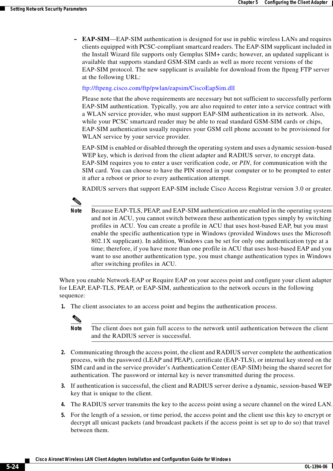 5-24Cisco Aironet Wireless LAN Client Adapters Installation and Configuration Guide for Windows OL-1394-06Chapter 5      Configuring the Client AdapterSetting Network Security Parameters–EAP-SIM—EAP-SIM authentication is designed for use in public wireless LANs and requires clients equipped with PCSC-compliant smartcard readers. The EAP-SIM supplicant included in the Install Wizard file supports only Gemplus SIM+ cards; however, an updated supplicant is available that supports standard GSM-SIM cards as well as more recent versions of the EAP-SIM protocol. The new supplicant is available for download from the ftpeng FTP server at the following URL:ftp://ftpeng.cisco.com/ftp/pwlan/eapsim/CiscoEapSim.dllPlease note that the above requirements are necessary but not sufficient to successfully perform EAP-SIM authentication. Typically, you are also required to enter into a service contract with a WLAN service provider, who must support EAP-SIM authentication in its network. Also, while your PCSC smartcard reader may be able to read standard GSM-SIM cards or chips, EAP-SIM authentication usually requires your GSM cell phone account to be provisioned for WLAN service by your service provider.EAP-SIM is enabled or disabled through the operating system and uses a dynamic session-based WEP key, which is derived from the client adapter and RADIUS server, to encrypt data. EAP-SIM requires you to enter a user verification code, or PIN, for communication with the SIM card. You can choose to have the PIN stored in your computer or to be prompted to enter it after a reboot or prior to every authentication attempt.RADIUS servers that support EAP-SIM include Cisco Access Registrar version 3.0 or greater.Note Because EAP-TLS, PEAP, and EAP-SIM authentication are enabled in the operating system and not in ACU, you cannot switch between these authentication types simply by switching profiles in ACU. You can create a profile in ACU that uses host-based EAP, but you must enable the specific authentication type in Windows (provided Windows uses the Microsoft 802.1X supplicant). In addition, Windows can be set for only one authentication type at a time; therefore, if you have more than one profile in ACU that uses host-based EAP and you want to use another authentication type, you must change authentication types in Windows after switching profiles in ACU. When you enable Network-EAP or Require EAP on your access point and configure your client adapter for LEAP, EAP-TLS, PEAP, or EAP-SIM, authentication to the network occurs in the following sequence:1. The client associates to an access point and begins the authentication process.Note The client does not gain full access to the network until authentication between the client and the RADIUS server is successful.2. Communicating through the access point, the client and RADIUS server complete the authentication process, with the password (LEAP and PEAP), certificate (EAP-TLS), or internal key stored on the SIM card and in the service provider’s Authentication Center (EAP-SIM) being the shared secret for authentication. The password or internal key is never transmitted during the process.3. If authentication is successful, the client and RADIUS server derive a dynamic, session-based WEP key that is unique to the client.4. The RADIUS server transmits the key to the access point using a secure channel on the wired LAN.5. For the length of a session, or time period, the access point and the client use this key to encrypt or decrypt all unicast packets (and broadcast packets if the access point is set up to do so) that travel between them.