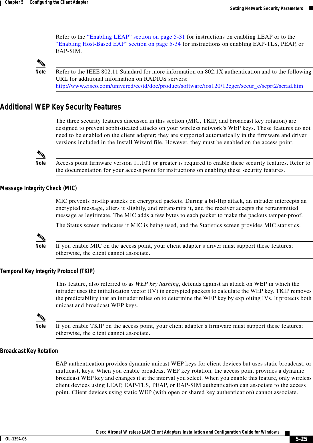 5-25Cisco Aironet Wireless LAN Client Adapters Installation and Configuration Guide for WindowsOL-1394-06Chapter 5      Configuring the Client Adapter Setting Network Security ParametersRefer to the “Enabling LEAP” section on page 5-31 for instructions on enabling LEAP or to the “Enabling Host-Based EAP” section on page 5-34 for instructions on enabling EAP-TLS, PEAP, or EAP-SIM.Note Refer to the IEEE 802.11 Standard for more information on 802.1X authentication and to the following URL for additional information on RADIUS servers: http://www.cisco.com/univercd/cc/td/doc/product/software/ios120/12cgcr/secur_c/scprt2/scrad.htmAdditional WEP Key Security FeaturesThe three security features discussed in this section (MIC, TKIP, and broadcast key rotation) are designed to prevent sophisticated attacks on your wireless network’s WEP keys. These features do not need to be enabled on the client adapter; they are supported automatically in the firmware and driver versions included in the Install Wizard file. However, they must be enabled on the access point.Note Access point firmware version 11.10T or greater is required to enable these security features. Refer to the documentation for your access point for instructions on enabling these security features.Message Integrity Check (MIC)MIC prevents bit-flip attacks on encrypted packets. During a bit-flip attack, an intruder intercepts an encrypted message, alters it slightly, and retransmits it, and the receiver accepts the retransmitted message as legitimate. The MIC adds a few bytes to each packet to make the packets tamper-proof.The Status screen indicates if MIC is being used, and the Statistics screen provides MIC statistics.Note If you enable MIC on the access point, your client adapter’s driver must support these features; otherwise, the client cannot associate.Temporal Key Integrity Protocol (TKIP)This feature, also referred to as WEP key hashing, defends against an attack on WEP in which the intruder uses the initialization vector (IV) in encrypted packets to calculate the WEP key. TKIP removes the predictability that an intruder relies on to determine the WEP key by exploiting IVs. It protects both unicast and broadcast WEP keys.Note If you enable TKIP on the access point, your client adapter’s firmware must support these features; otherwise, the client cannot associate.Broadcast Key RotationEAP authentication provides dynamic unicast WEP keys for client devices but uses static broadcast, or multicast, keys. When you enable broadcast WEP key rotation, the access point provides a dynamic broadcast WEP key and changes it at the interval you select. When you enable this feature, only wireless client devices using LEAP, EAP-TLS, PEAP, or EAP-SIM authentication can associate to the access point. Client devices using static WEP (with open or shared key authentication) cannot associate.