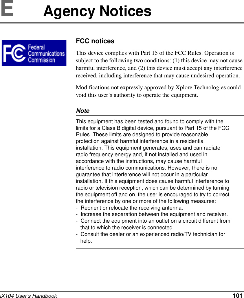 iX104 User’s Handbook   101EAgency NoticesFCC noticesThis device complies with Part 15 of the FCC Rules. Operation is subject to the following two conditions: (1) this device may not cause harmful interference, and (2) this device must accept any interference received, including interference that may cause undesired operation.Modifications not expressly approved by Xplore Technologies could void this user’s authority to operate the equipment.NoteThis equipment has been tested and found to comply with the limits for a Class B digital device, pursuant to Part 15 of the FCC Rules. These limits are designed to provide reasonable protection against harmful interference in a residential installation. This equipment generates, uses and can radiate radio frequency energy and, if not installed and used in accordance with the instructions, may cause harmful interference to radio communications. However, there is no guarantee that interference will not occur in a particular installation. If this equipment does cause harmful interference to radio or television reception, which can be determined by turning the equipment off and on, the user is encouraged to try to correct the interference by one or more of the following measures: -  Reorient or relocate the receiving antenna.-  Increase the separation between the equipment and receiver.-  Connect the equipment into an outlet on a circuit different from   that to which the receiver is connected.-  Consult the dealer or an experienced radio/TV technician for   help.