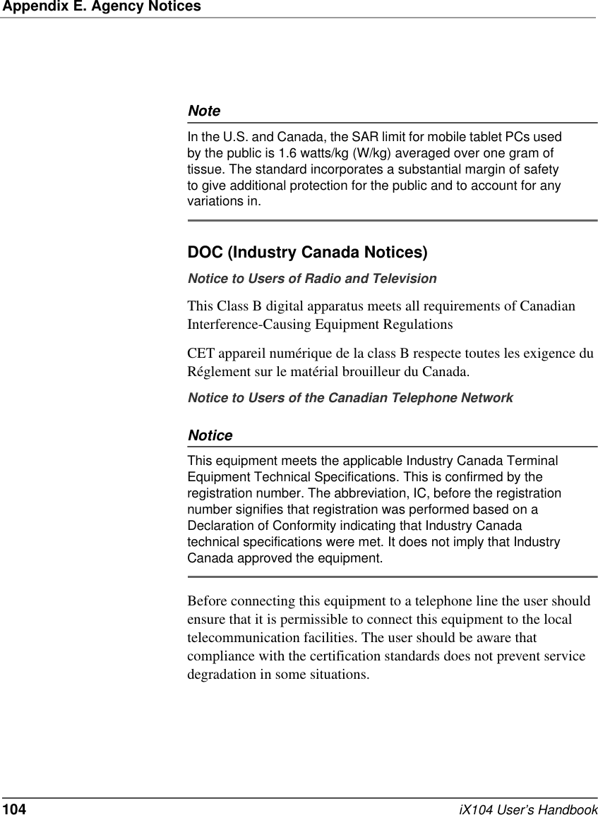 Appendix E. Agency Notices104   iX104 User’s HandbookNoteIn the U.S. and Canada, the SAR limit for mobile tablet PCs used by the public is 1.6 watts/kg (W/kg) averaged over one gram of tissue. The standard incorporates a substantial margin of safety to give additional protection for the public and to account for any variations in.DOC (Industry Canada Notices)Notice to Users of Radio and TelevisionThis Class B digital apparatus meets all requirements of Canadian Interference-Causing Equipment RegulationsCET appareil numérique de la class B respecte toutes les exigence du Réglement sur le matérial brouilleur du Canada.Notice to Users of the Canadian Telephone NetworkNoticeThis equipment meets the applicable Industry Canada Terminal Equipment Technical Specifications. This is confirmed by the registration number. The abbreviation, IC, before the registration number signifies that registration was performed based on a Declaration of Conformity indicating that Industry Canada technical specifications were met. It does not imply that Industry Canada approved the equipment.Before connecting this equipment to a telephone line the user should ensure that it is permissible to connect this equipment to the local telecommunication facilities. The user should be aware that compliance with the certification standards does not prevent service degradation in some situations.