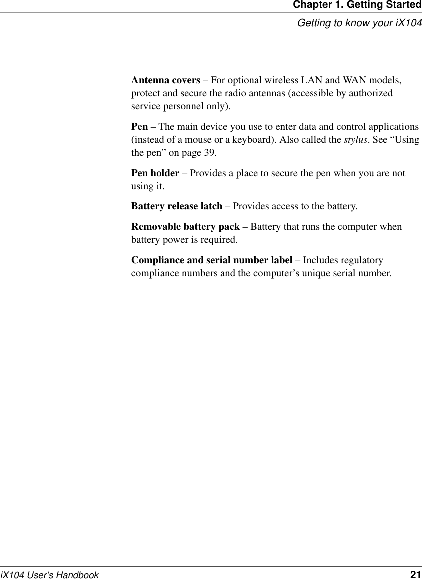 Chapter 1. Getting StartedGetting to know your iX104iX104 User’s Handbook   21Antenna covers – For optional wireless LAN and WAN models, protect and secure the radio antennas (accessible by authorized service personnel only).Pen – The main device you use to enter data and control applications (instead of a mouse or a keyboard). Also called the stylus. See “Using the pen” on page 39.Pen holder – Provides a place to secure the pen when you are not using it.Battery release latch – Provides access to the battery.Removable battery pack – Battery that runs the computer when battery power is required.Compliance and serial number label – Includes regulatory compliance numbers and the computer’s unique serial number.
