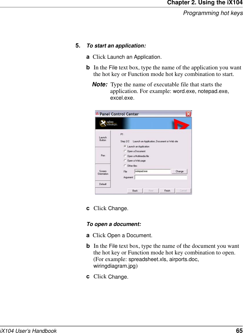 Chapter 2. Using the iX104Programming hot keysiX104 User’s Handbook   655. To start an application:aClick Launch an Application.bIn the File text box, type the name of the application you want the hot key or Function mode hot key combination to start.Note: Type the name of executable file that starts the application. For example: word.exe, notepad.exe, excel.exe.cClick Change.To open a document:aClick Open a Document.bIn the File text box, type the name of the document you want the hot key or Function mode hot key combination to open. (For example: spreadsheet.xls, airports.doc, wiringdiagram.jpg)cClick Change.