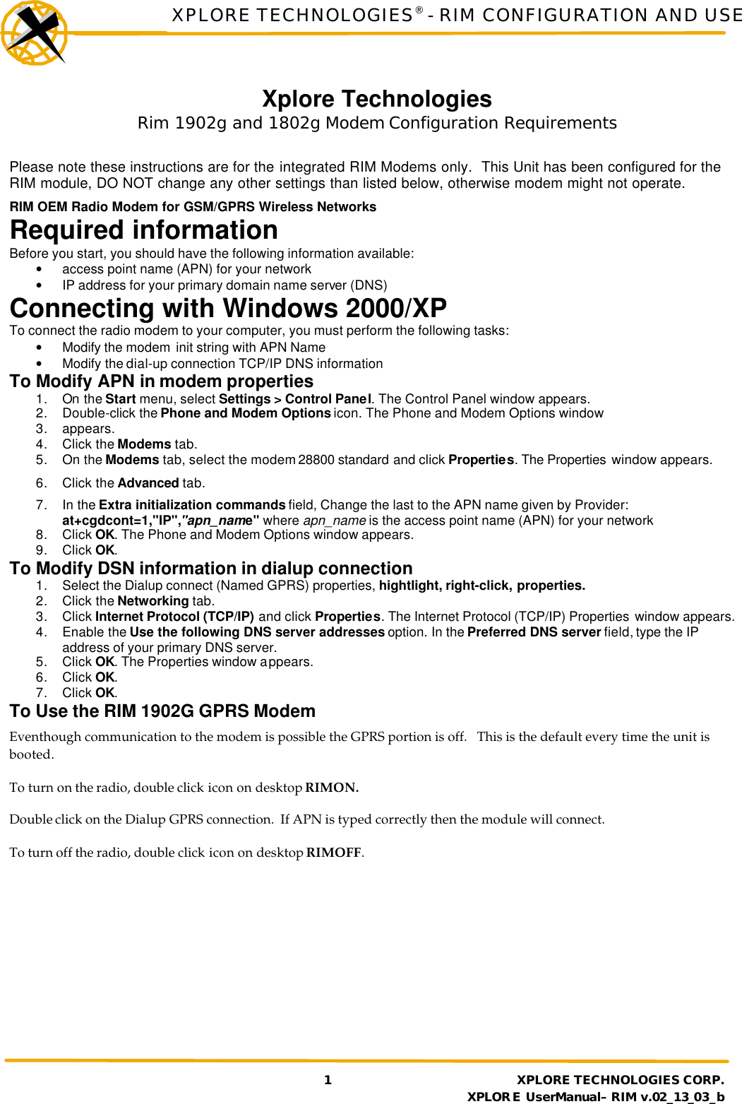 XPLORE TECHNOLOGIES® - RIM CONFIGURATION AND USE     1 XPLORE TECHNOLOGIES CORP.     XPLORE UserManual– RIM v.02_13_03_b Xplore Technologies  Rim 1902g and 1802g Modem Configuration Requirements  Please note these instructions are for the integrated RIM Modems only.  This Unit has been configured for the RIM module, DO NOT change any other settings than listed below, otherwise modem might not operate. RIM OEM Radio Modem for GSM/GPRS Wireless Networks Required information Before you start, you should have the following information available: • access point name (APN) for your network • IP address for your primary domain name server (DNS) Connecting with Windows 2000/XP To connect the radio modem to your computer, you must perform the following tasks: • Modify the modem  init string with APN Name • Modify the dial-up connection TCP/IP DNS information To Modify APN in modem properties 1. On the Start menu, select Settings &gt; Control Panel. The Control Panel window appears. 2. Double-click the Phone and Modem Options icon. The Phone and Modem Options window 3. appears. 4. Click the Modems tab. 5. On the Modems tab, select the modem 28800 standard and click Properties. The Properties  window appears. 6. Click the Advanced tab. 7. In the Extra initialization commands field, Change the last to the APN name given by Provider: at+cgdcont=1,&quot;IP&quot;,&quot;apn_name&quot; where apn_name is the access point name (APN) for your network 8. Click OK. The Phone and Modem Options window appears. 9. Click OK. To Modify DSN information in dialup connection 1. Select the Dialup connect (Named GPRS) properties, hightlight, right-click, properties. 2. Click the Networking tab. 3. Click Internet Protocol (TCP/IP) and click Properties. The Internet Protocol (TCP/IP) Properties  window appears. 4. Enable the Use the following DNS server addresses option. In the Preferred DNS server field, type the IP address of your primary DNS server. 5. Click OK. The Properties window appears. 6. Click OK. 7. Click OK. To Use the RIM 1902G GPRS Modem Eventhough communication to the modem is possible the GPRS portion is off.   This is the default every time the unit is booted. To turn on the radio, double click icon on desktop RIMON. Double click on the Dialup GPRS connection.  If APN is typed correctly then the module will connect. To turn off the radio, double click icon on desktop RIMOFF.  