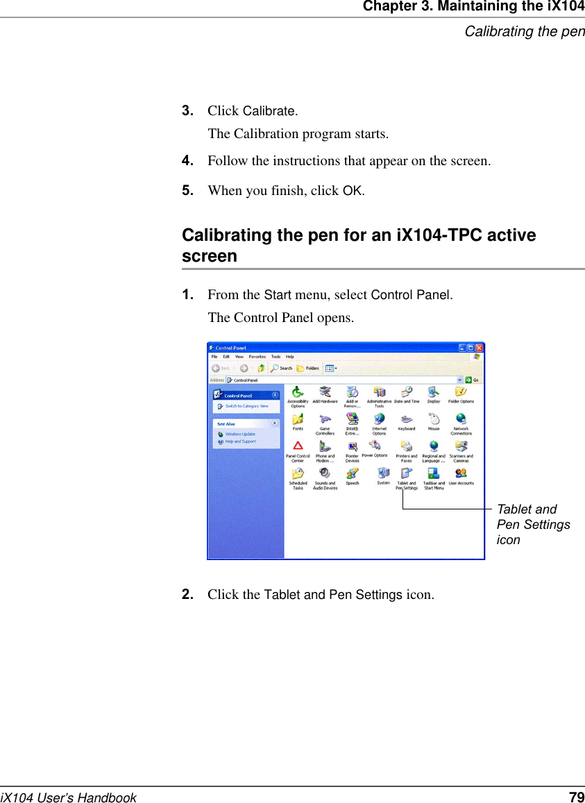 Chapter 3. Maintaining the iX104Calibrating the peniX104 User’s Handbook   793. Click Calibrate.The Calibration program starts.4. Follow the instructions that appear on the screen.5. When you finish, click OK.Calibrating the pen for an iX104-TPC active screen1. From the Start menu, select Control Panel.The Control Panel opens.2. Click the Tablet and Pen Settings icon.Tablet and Pen Settings icon