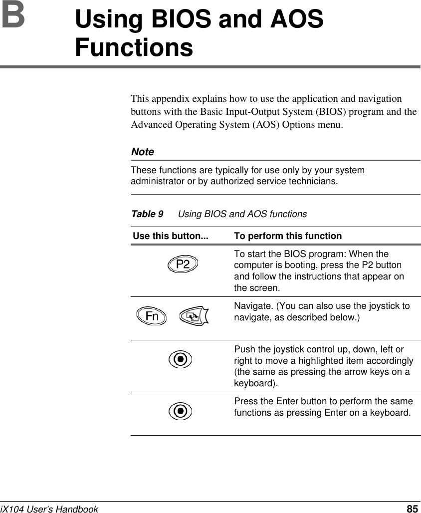 iX104 User’s Handbook   85BUsing BIOS and AOS Functions This appendix explains how to use the application and navigation buttons with the Basic Input-Output System (BIOS) program and the Advanced Operating System (AOS) Options menu.NoteThese functions are typically for use only by your system administrator or by authorized service technicians.Table 9 Using BIOS and AOS functionsUse this button... To perform this function  To start the BIOS program: When the computer is booting, press the P2 button and follow the instructions that appear on the screen.  Navigate. (You can also use the joystick to navigate, as described below.)Push the joystick control up, down, left or right to move a highlighted item accordingly (the same as pressing the arrow keys on a keyboard).Press the Enter button to perform the same functions as pressing Enter on a keyboard.