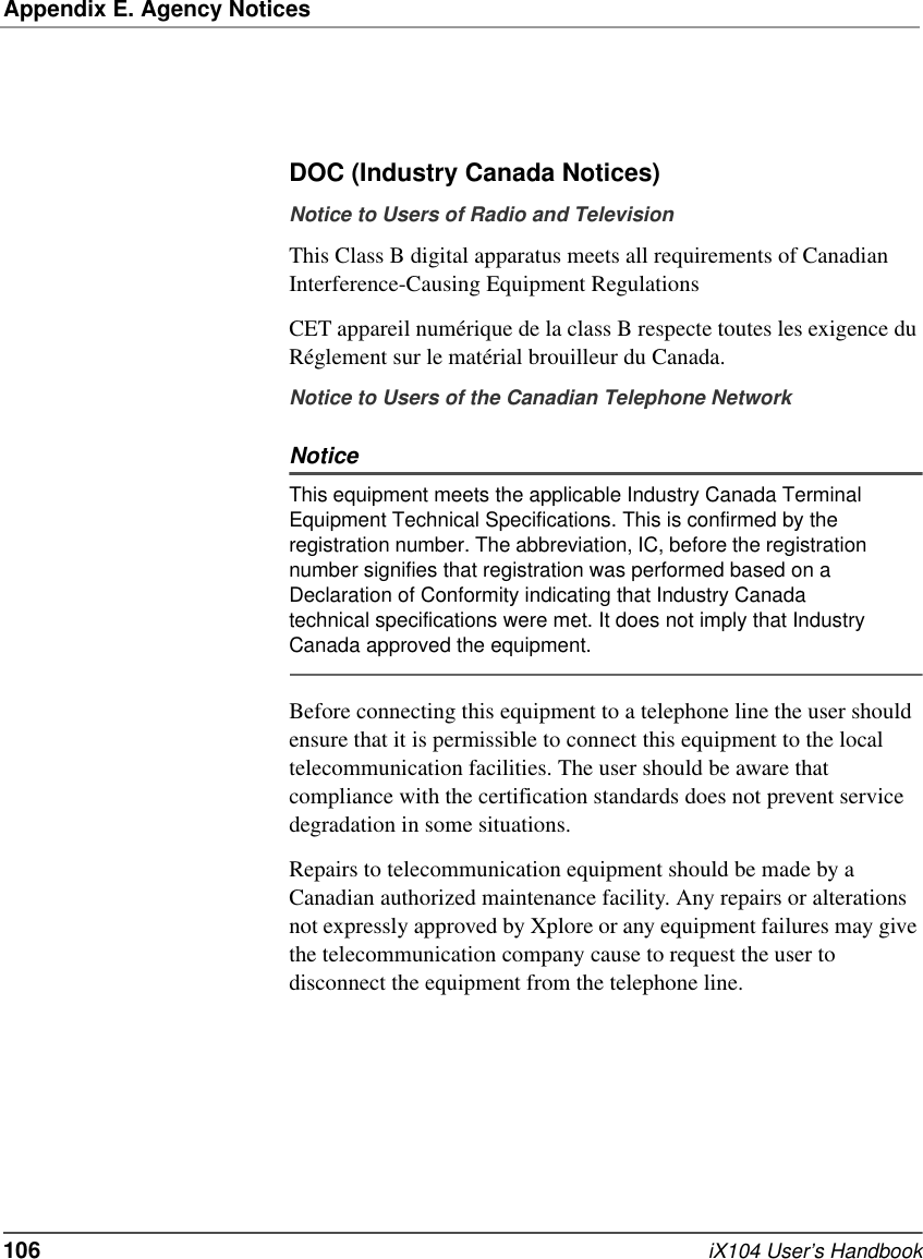 Appendix E. Agency Notices106   iX104 User’s HandbookDOC (Industry Canada Notices)Notice to Users of Radio and TelevisionThis Class B digital apparatus meets all requirements of Canadian Interference-Causing Equipment RegulationsCET appareil numérique de la class B respecte toutes les exigence du Réglement sur le matérial brouilleur du Canada.Notice to Users of the Canadian Telephone NetworkNoticeThis equipment meets the applicable Industry Canada Terminal Equipment Technical Specifications. This is confirmed by the registration number. The abbreviation, IC, before the registration number signifies that registration was performed based on a Declaration of Conformity indicating that Industry Canada technical specifications were met. It does not imply that Industry Canada approved the equipment.Before connecting this equipment to a telephone line the user should ensure that it is permissible to connect this equipment to the local telecommunication facilities. The user should be aware that compliance with the certification standards does not prevent service degradation in some situations.Repairs to telecommunication equipment should be made by a Canadian authorized maintenance facility. Any repairs or alterations not expressly approved by Xplore or any equipment failures may give the telecommunication company cause to request the user to disconnect the equipment from the telephone line. 