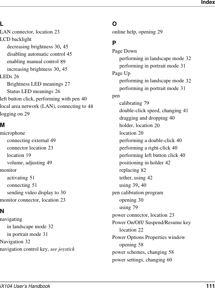IndexiX104 User’s Handbook   111LLAN connector, location 23LCD backlightdecreasing brightness 30, 45disabling automatic control 45enabling manual control 89increasing brightness 30, 45LEDs 26Brightness LED meanings 27Status LED meanings 26left button click, performing with pen 40local area network (LAN), connecting to 48logging on 29Mmicrophoneconnecting external 49connector location 23location 19volume, adjusting 49monitoractivating 51connecting 51sending video display to 30monitor connector, location 23Nnavigatingin landscape mode 32in portrait mode 31Navigation 32navigation control key, see joystick Oonline help, opening 29PPage Downperforming in landscape mode 32performing in portrait mode 31Page Upperforming in landscape mode 32performing in portrait mode 31pencalibrating 79double-click speed, changing 41dragging and dropping 40holder, location 20location 20performing a double-click 40performing a right-click 40performing left button click 40positioning in holder 42replacing 82tether, using 42using 39, 40pen calibration programopening 30using 79power connector, location 23Power On/Off/ Suspend/Resume keylocation 22Power Options Properties windowopening 58power schemes, changing 58power settings, changing 60