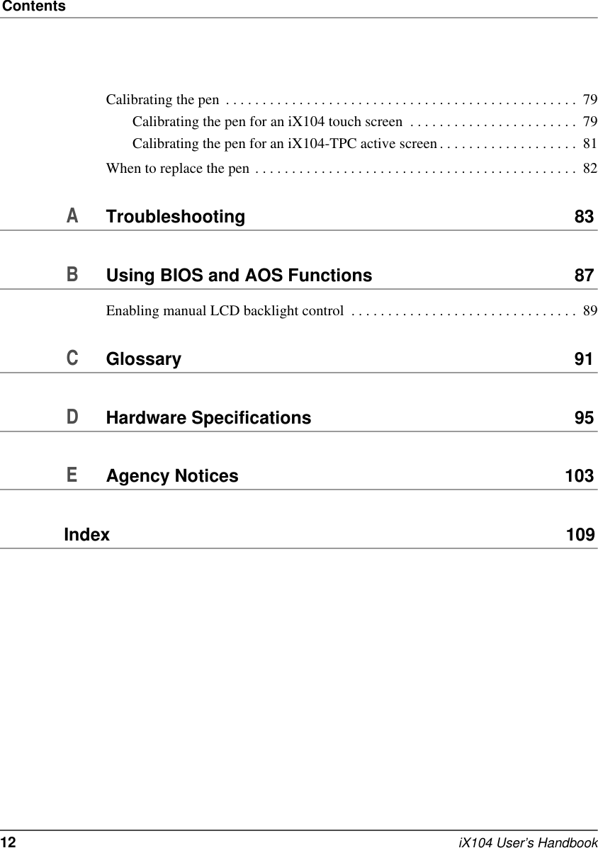 Contents12   iX104 User’s HandbookCalibrating the pen  . . . . . . . . . . . . . . . . . . . . . . . . . . . . . . . . . . . . . . . . . . . . . . . .  79Calibrating the pen for an iX104 touch screen  . . . . . . . . . . . . . . . . . . . . . . .  79Calibrating the pen for an iX104-TPC active screen . . . . . . . . . . . . . . . . . . .  81When to replace the pen . . . . . . . . . . . . . . . . . . . . . . . . . . . . . . . . . . . . . . . . . . . .  82ATroubleshooting 83BUsing BIOS and AOS Functions 87Enabling manual LCD backlight control  . . . . . . . . . . . . . . . . . . . . . . . . . . . . . . .  89CGlossary 91DHardware Specifications 95EAgency Notices 103Index  109