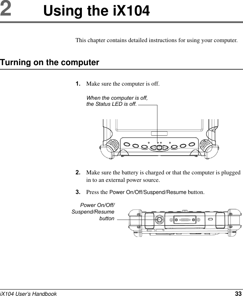 iX104 User’s Handbook   332Using the iX104This chapter contains detailed instructions for using your computer.Turning on the computer1. Make sure the computer is off.2. Make sure the battery is charged or that the computer is plugged in to an external power source.3. Press the Power On/Off/Suspend/Resume button.When the computer is off, the Status LED is off.Power On/Off/Suspend/Resumebutton