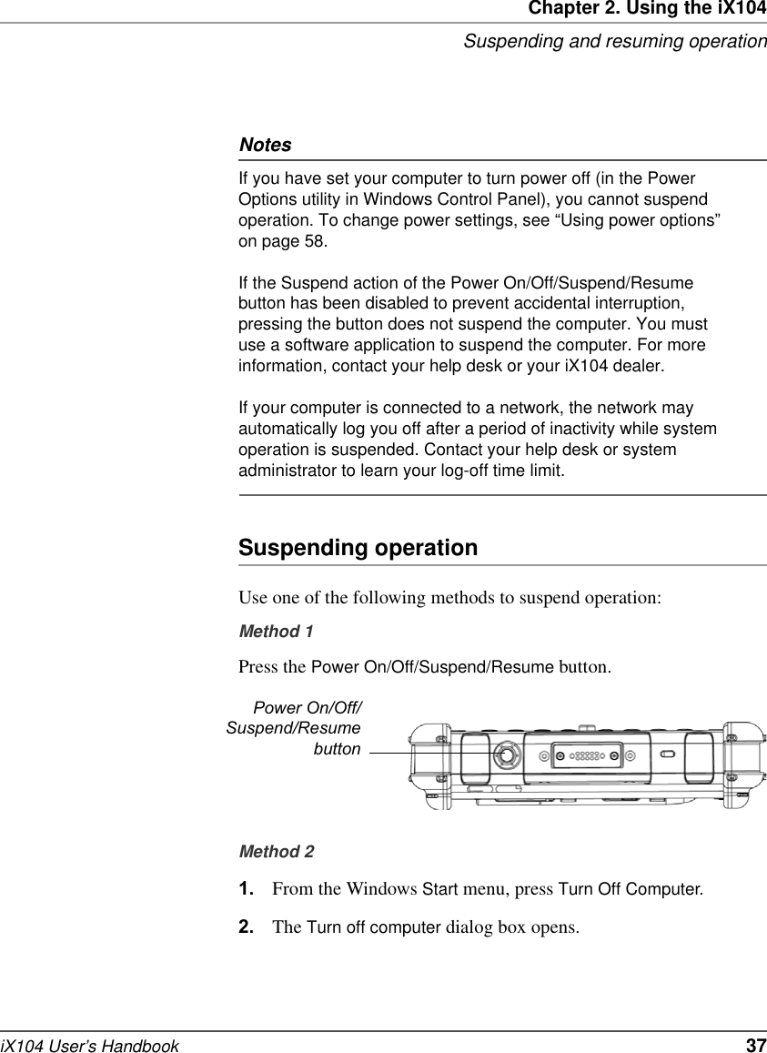 Chapter 2. Using the iX104Suspending and resuming operationiX104 User’s Handbook   37NotesIf you have set your computer to turn power off (in the Power Options utility in Windows Control Panel), you cannot suspend operation. To change power settings, see “Using power options” on page 58.If the Suspend action of the Power On/Off/Suspend/Resume button has been disabled to prevent accidental interruption, pressing the button does not suspend the computer. You must use a software application to suspend the computer. For more information, contact your help desk or your iX104 dealer.If your computer is connected to a network, the network may automatically log you off after a period of inactivity while system operation is suspended. Contact your help desk or system administrator to learn your log-off time limit.Suspending operationUse one of the following methods to suspend operation:Method 1Press the Power On/Off/Suspend/Resume button.Method 21. From the Windows Start menu, press Turn Off Computer.2. The Turn off computer dialog box opens.Power On/Off/Suspend/Resumebutton