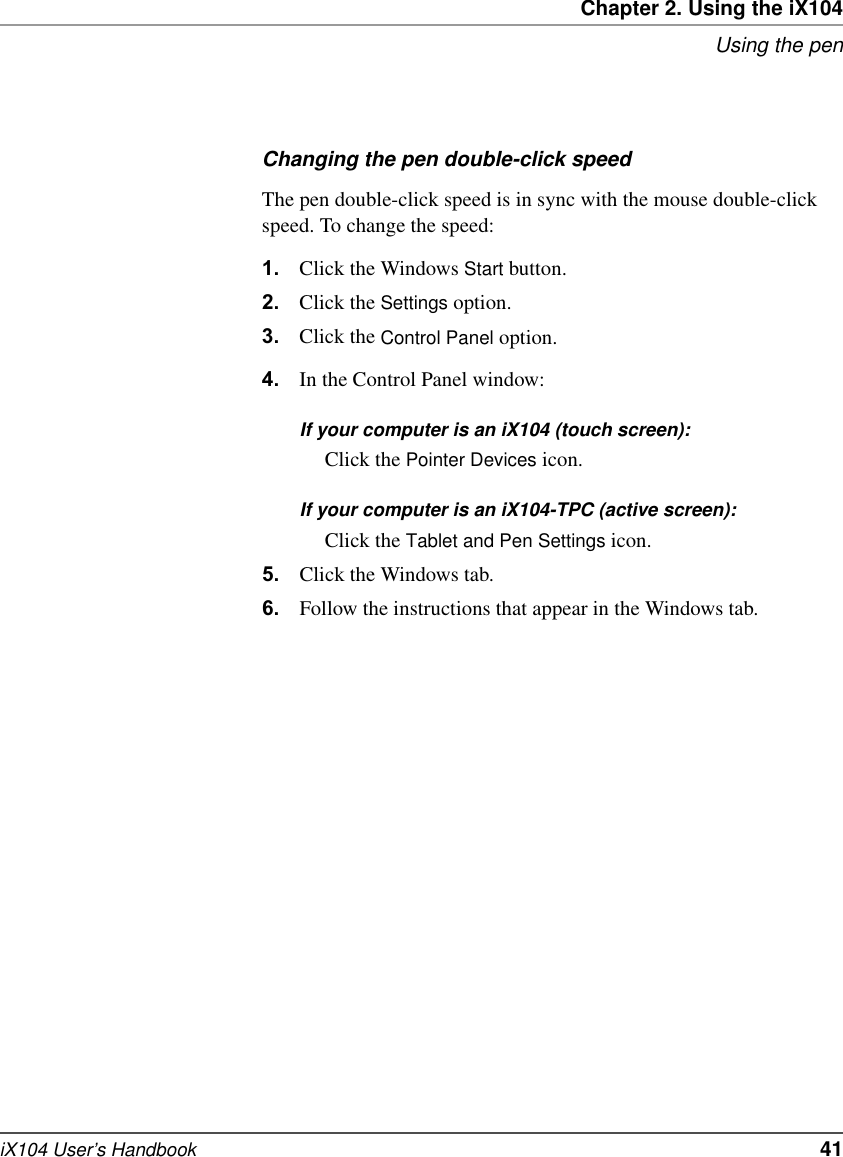 Chapter 2. Using the iX104Using the peniX104 User’s Handbook   41Changing the pen double-click speedThe pen double-click speed is in sync with the mouse double-click speed. To change the speed:1. Click the Windows Start button.2. Click the Settings option.3. Click the Control Panel option.4. In the Control Panel window:If your computer is an iX104 (touch screen):Click the Pointer Devices icon.If your computer is an iX104-TPC (active screen):Click the Tablet and Pen Settings icon.5. Click the Windows tab.6. Follow the instructions that appear in the Windows tab.