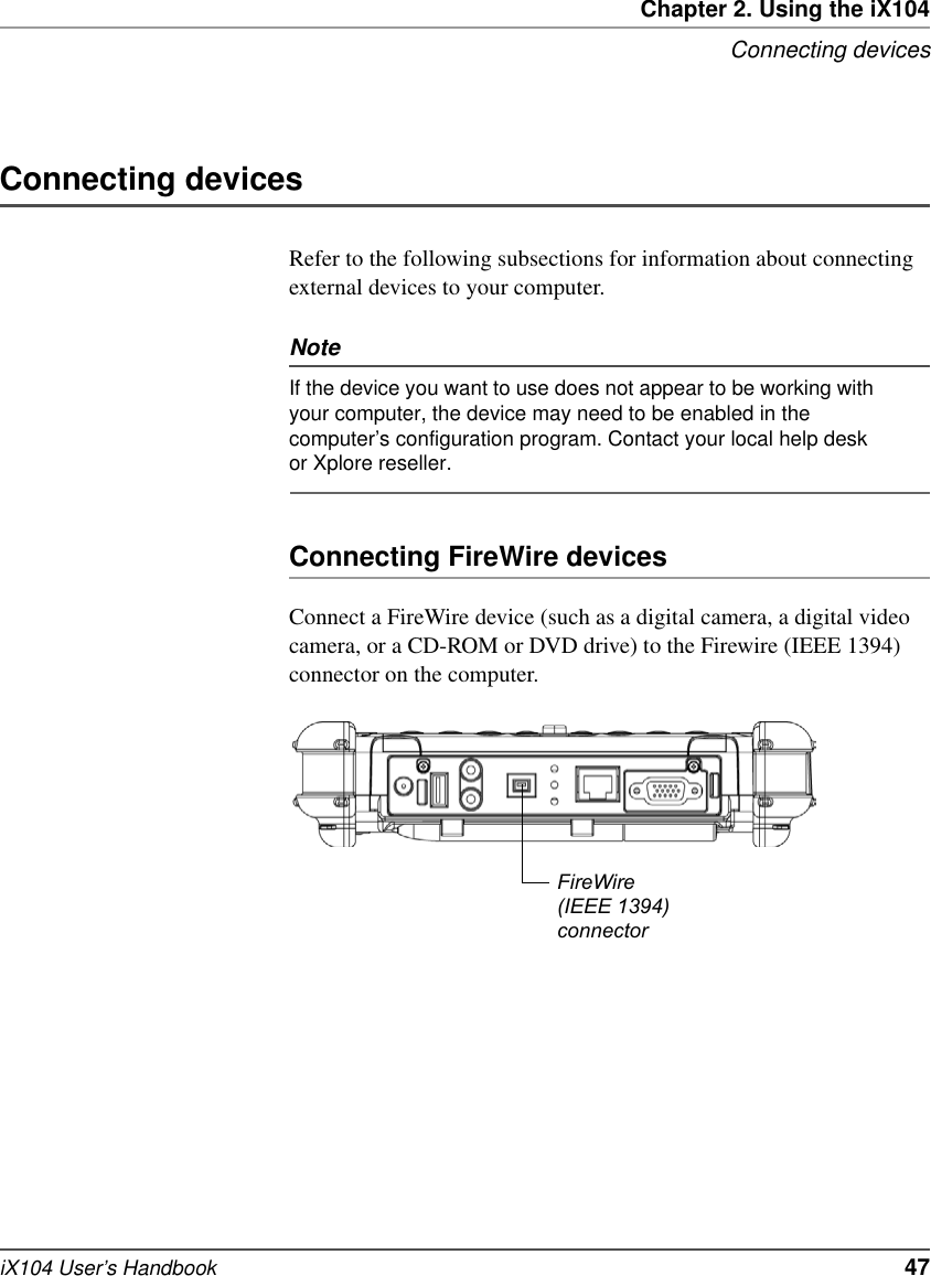 Chapter 2. Using the iX104Connecting devicesiX104 User’s Handbook   47Connecting devicesRefer to the following subsections for information about connecting external devices to your computer.NoteIf the device you want to use does not appear to be working with your computer, the device may need to be enabled in the computer’s configuration program. Contact your local help desk or Xplore reseller. Connecting FireWire devicesConnect a FireWire device (such as a digital camera, a digital video camera, or a CD-ROM or DVD drive) to the Firewire (IEEE 1394) connector on the computer.FireWire (IEEE 1394)connector