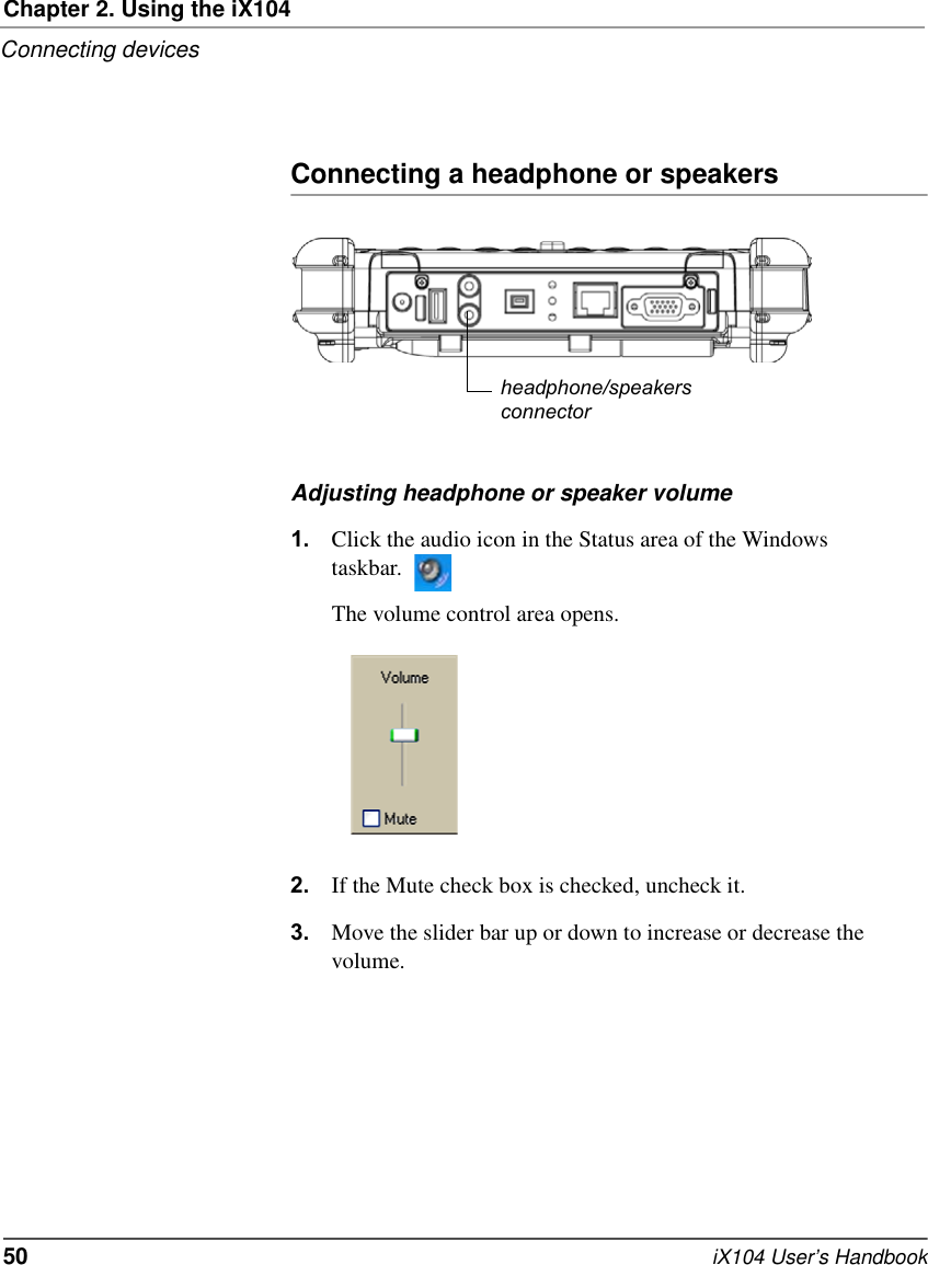 Chapter 2. Using the iX104Connecting devices50   iX104 User’s HandbookConnecting a headphone or speakersAdjusting headphone or speaker volume1. Click the audio icon in the Status area of the Windows taskbar.The volume control area opens.2. If the Mute check box is checked, uncheck it.3. Move the slider bar up or down to increase or decrease the volume.headphone/speakersconnector