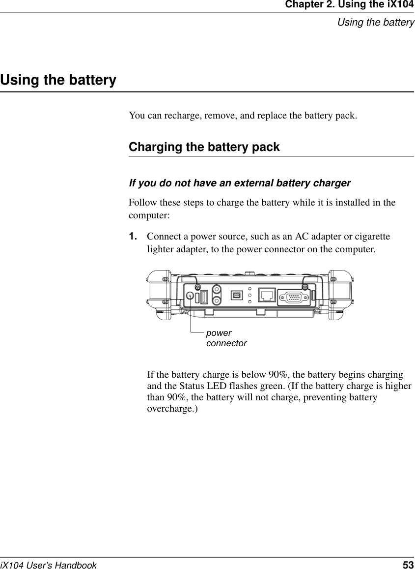 Chapter 2. Using the iX104Using the batteryiX104 User’s Handbook   53Using the batteryYou can recharge, remove, and replace the battery pack.Charging the battery packIf you do not have an external battery chargerFollow these steps to charge the battery while it is installed in the computer:1. Connect a power source, such as an AC adapter or cigarette lighter adapter, to the power connector on the computer.If the battery charge is below 90%, the battery begins charging and the Status LED flashes green. (If the battery charge is higher than 90%, the battery will not charge, preventing battery overcharge.)powerconnector