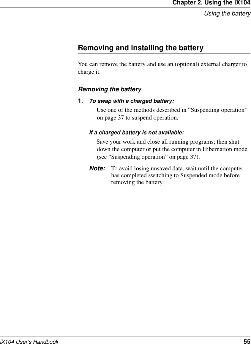 Chapter 2. Using the iX104Using the batteryiX104 User’s Handbook   55Removing and installing the batteryYou can remove the battery and use an (optional) external charger to charge it.Removing the battery1. To swap with a charged battery:Use one of the methods described in “Suspending operation” on page 37 to suspend operation.If a charged battery is not available:Save your work and close all running programs; then shut down the computer or put the computer in Hibernation mode (see “Suspending operation” on page 37).Note: To avoid losing unsaved data, wait until the computer has completed switching to Suspended mode before removing the battery.