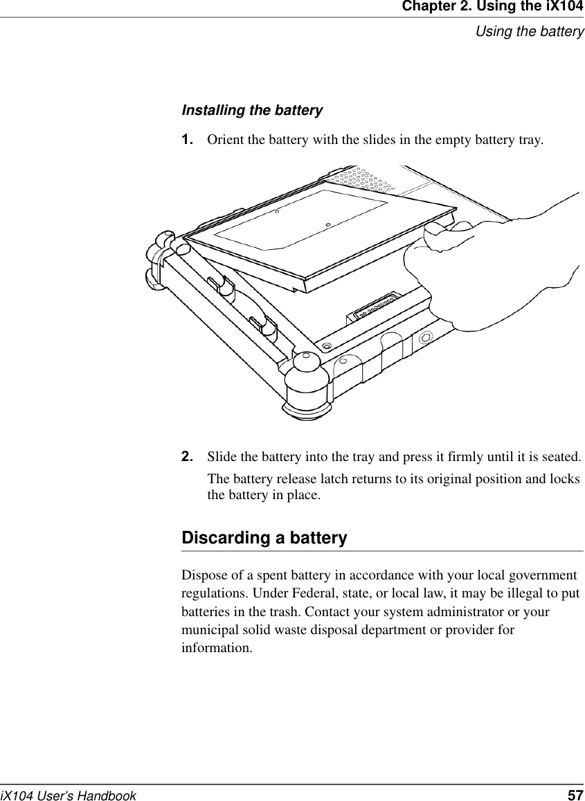 Chapter 2. Using the iX104Using the batteryiX104 User’s Handbook   57Installing the battery1. Orient the battery with the slides in the empty battery tray.2. Slide the battery into the tray and press it firmly until it is seated.The battery release latch returns to its original position and locks the battery in place.Discarding a batteryDispose of a spent battery in accordance with your local government regulations. Under Federal, state, or local law, it may be illegal to put batteries in the trash. Contact your system administrator or your municipal solid waste disposal department or provider for information.