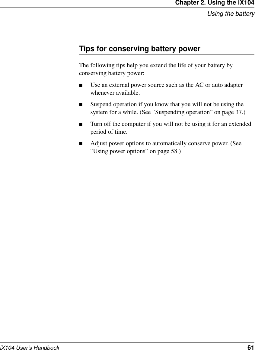 Chapter 2. Using the iX104Using the batteryiX104 User’s Handbook   61Tips for conserving battery powerThe following tips help you extend the life of your battery by conserving battery power:■Use an external power source such as the AC or auto adapter whenever available.■Suspend operation if you know that you will not be using the system for a while. (See “Suspending operation” on page 37.)■Turn off the computer if you will not be using it for an extended period of time.■Adjust power options to automatically conserve power. (See “Using power options” on page 58.)