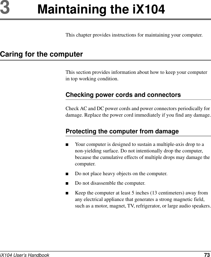 iX104 User’s Handbook   733Maintaining the iX104This chapter provides instructions for maintaining your computer.Caring for the computerThis section provides information about how to keep your computer in top working condition.Checking power cords and connectorsCheck AC and DC power cords and power connectors periodically for damage. Replace the power cord immediately if you find any damage.Protecting the computer from damage■Your computer is designed to sustain a multiple-axis drop to a non-yielding surface. Do not intentionally drop the computer, because the cumulative effects of multiple drops may damage the computer.■Do not place heavy objects on the computer.■Do not disassemble the computer.■Keep the computer at least 5 inches (13 centimeters) away from any electrical appliance that generates a strong magnetic field, such as a motor, magnet, TV, refrigerator, or large audio speakers.