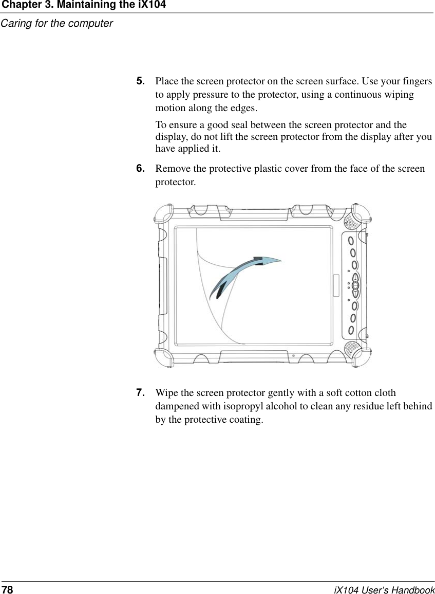 Chapter 3. Maintaining the iX104Caring for the computer78   iX104 User’s Handbook5. Place the screen protector on the screen surface. Use your fingers to apply pressure to the protector, using a continuous wiping motion along the edges. To ensure a good seal between the screen protector and the display, do not lift the screen protector from the display after you have applied it.6. Remove the protective plastic cover from the face of the screen protector.7. Wipe the screen protector gently with a soft cotton cloth dampened with isopropyl alcohol to clean any residue left behind by the protective coating.