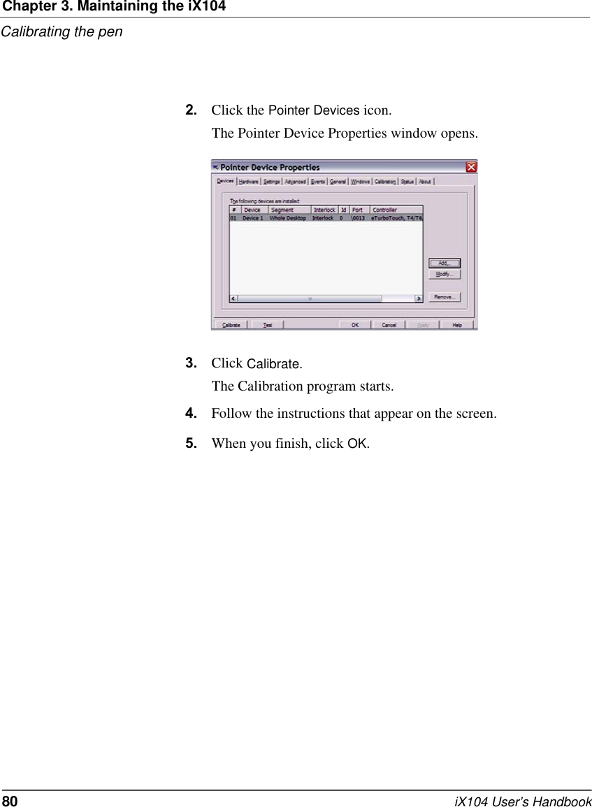 Chapter 3. Maintaining the iX104Calibrating the pen80   iX104 User’s Handbook2. Click the Pointer Devices icon.The Pointer Device Properties window opens.3. Click Calibrate.The Calibration program starts.4. Follow the instructions that appear on the screen.5. When you finish, click OK.