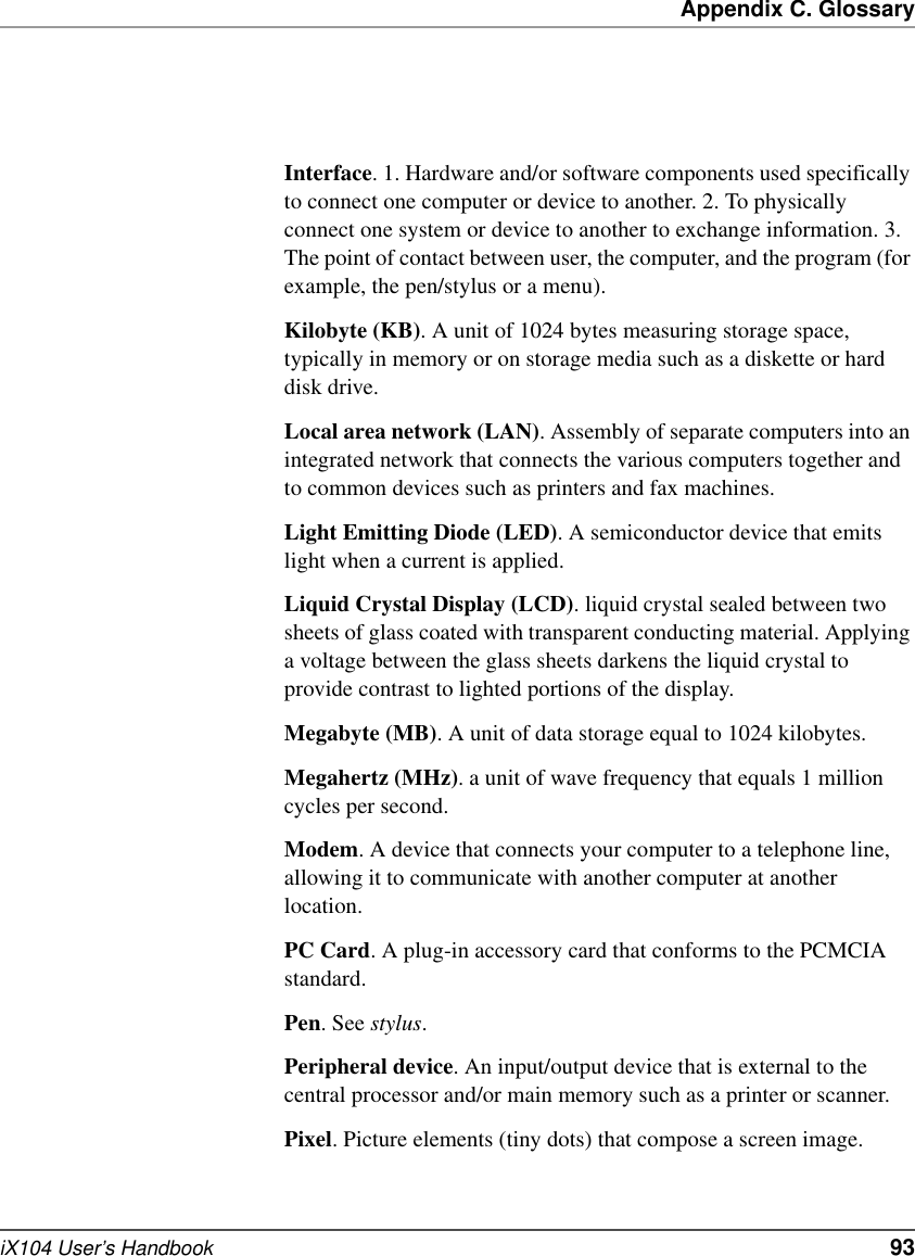 Appendix C. GlossaryiX104 User’s Handbook   93Interface. 1. Hardware and/or software components used specifically to connect one computer or device to another. 2. To physically connect one system or device to another to exchange information. 3. The point of contact between user, the computer, and the program (for example, the pen/stylus or a menu). Kilobyte (KB). A unit of 1024 bytes measuring storage space, typically in memory or on storage media such as a diskette or hard disk drive.Local area network (LAN). Assembly of separate computers into an integrated network that connects the various computers together and to common devices such as printers and fax machines.Light Emitting Diode (LED). A semiconductor device that emits light when a current is applied.Liquid Crystal Display (LCD). liquid crystal sealed between two sheets of glass coated with transparent conducting material. Applying a voltage between the glass sheets darkens the liquid crystal to provide contrast to lighted portions of the display.Megabyte (MB). A unit of data storage equal to 1024 kilobytes.Megahertz (MHz). a unit of wave frequency that equals 1 million cycles per second.Modem. A device that connects your computer to a telephone line, allowing it to communicate with another computer at another location.PC Card. A plug-in accessory card that conforms to the PCMCIA standard.Pen. See stylus.Peripheral device. An input/output device that is external to the central processor and/or main memory such as a printer or scanner.Pixel. Picture elements (tiny dots) that compose a screen image. 