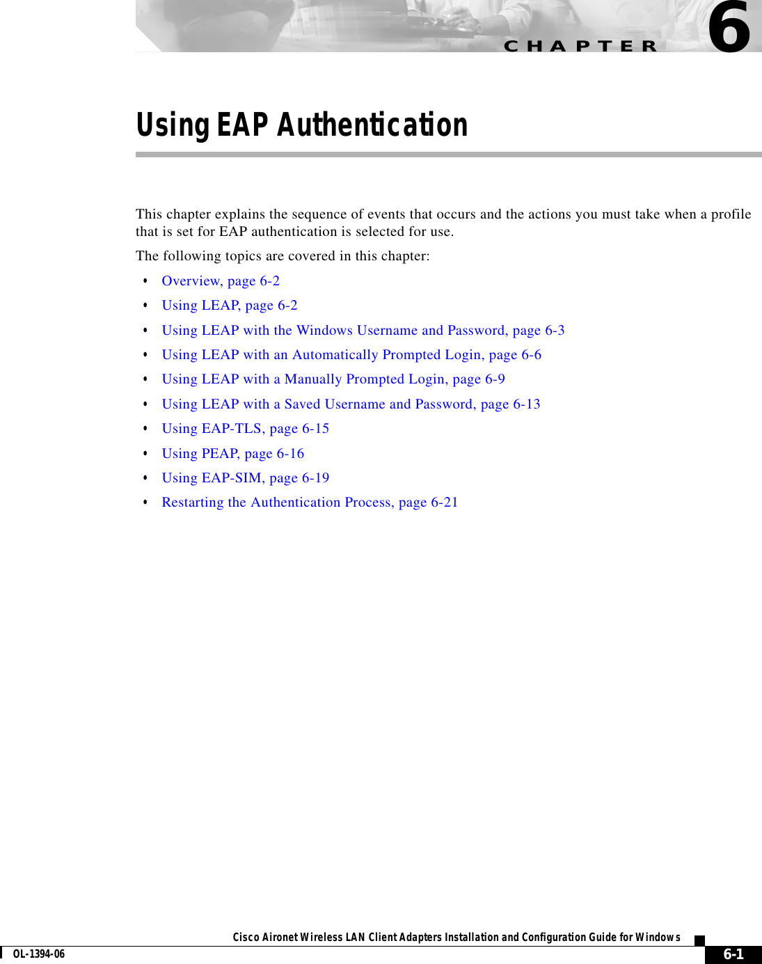 CHAPTER6-1Cisco Aironet Wireless LAN Client Adapters Installation and Configuration Guide for WindowsOL-1394-066Using EAP AuthenticationThis chapter explains the sequence of events that occurs and the actions you must take when a profile that is set for EAP authentication is selected for use.The following topics are covered in this chapter:•Overview, page 6-2•Using LEAP, page 6-2•Using LEAP with the Windows Username and Password, page 6-3•Using LEAP with an Automatically Prompted Login, page 6-6•Using LEAP with a Manually Prompted Login, page 6-9•Using LEAP with a Saved Username and Password, page 6-13•Using EAP-TLS, page 6-15•Using PEAP, page 6-16•Using EAP-SIM, page 6-19•Restarting the Authentication Process, page 6-21