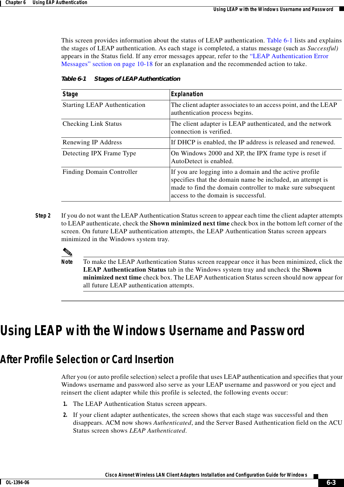 6-3Cisco Aironet Wireless LAN Client Adapters Installation and Configuration Guide for WindowsOL-1394-06Chapter 6      Using EAP Authentication Using LEAP with the Windows Username and PasswordThis screen provides information about the status of LEAP authentication. Table 6-1 lists and explains the stages of LEAP authentication. As each stage is completed, a status message (such as Successful)appears in the Status field. If any error messages appear, refer to the “LEAP Authentication Error Messages” section on page 10-18 for an explanation and the recommended action to take. Step 2 If you do not want the LEAP Authentication Status screen to appear each time the client adapter attempts to LEAP authenticate, check the Shown minimized next time check box in the bottom left corner of the screen. On future LEAP authentication attempts, the LEAP Authentication Status screen appears minimized in the Windows system tray.Note To make the LEAP Authentication Status screen reappear once it has been minimized, click the LEAP Authentication Status tab in the Windows system tray and uncheck the Shown minimized next time check box. The LEAP Authentication Status screen should now appear for all future LEAP authentication attempts.Using LEAP with the Windows Username and PasswordAfter Profile Selection or Card InsertionAfter you (or auto profile selection) select a profile that uses LEAP authentication and specifies that your Windows username and password also serve as your LEAP username and password or you eject and reinsert the client adapter while this profile is selected, the following events occur:1. The LEAP Authentication Status screen appears.2. If your client adapter authenticates, the screen shows that each stage was successful and then disappears. ACM now shows Authenticated, and the Server Based Authentication field on the ACU Status screen shows LEAP Authenticated.Table 6-1 Stages of LEAP Authentication Stage ExplanationStarting LEAP Authentication The client adapter associates to an access point, and the LEAP authentication process begins.Checking Link Status The client adapter is LEAP authenticated, and the network connection is verified.Renewing IP Address If DHCP is enabled, the IP address is released and renewed.Detecting IPX Frame Type On Windows 2000 and XP, the IPX frame type is reset if AutoDetect is enabled.Finding Domain Controller If you are logging into a domain and the active profile specifies that the domain name be included, an attempt is made to find the domain controller to make sure subsequent access to the domain is successful.