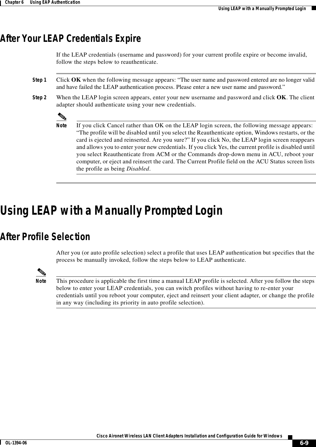 6-9Cisco Aironet Wireless LAN Client Adapters Installation and Configuration Guide for WindowsOL-1394-06Chapter 6      Using EAP Authentication Using LEAP with a Manually Prompted LoginAfter Your LEAP Credentials ExpireIf the LEAP credentials (username and password) for your current profile expire or become invalid, follow the steps below to reauthenticate.Step 1 Click OK when the following message appears: “The user name and password entered are no longer valid and have failed the LEAP authentication process. Please enter a new user name and password.”Step 2 When the LEAP login screen appears, enter your new username and password and click OK. The client adapter should authenticate using your new credentials.Note If you click Cancel rather than OK on the LEAP login screen, the following message appears: “The profile will be disabled until you select the Reauthenticate option, Windows restarts, or the card is ejected and reinserted. Are you sure?” If you click No, the LEAP login screen reappears and allows you to enter your new credentials. If you click Yes, the current profile is disabled until you select Reauthenticate from ACM or the Commands drop-down menu in ACU, reboot your computer, or eject and reinsert the card. The Current Profile field on the ACU Status screen lists the profile as being Disabled.Using LEAP with a Manually Prompted LoginAfter Profile SelectionAfter you (or auto profile selection) select a profile that uses LEAP authentication but specifies that the process be manually invoked, follow the steps below to LEAP authenticate.Note This procedure is applicable the first time a manual LEAP profile is selected. After you follow the steps below to enter your LEAP credentials, you can switch profiles without having to re-enter your credentials until you reboot your computer, eject and reinsert your client adapter, or change the profile in any way (including its priority in auto profile selection).