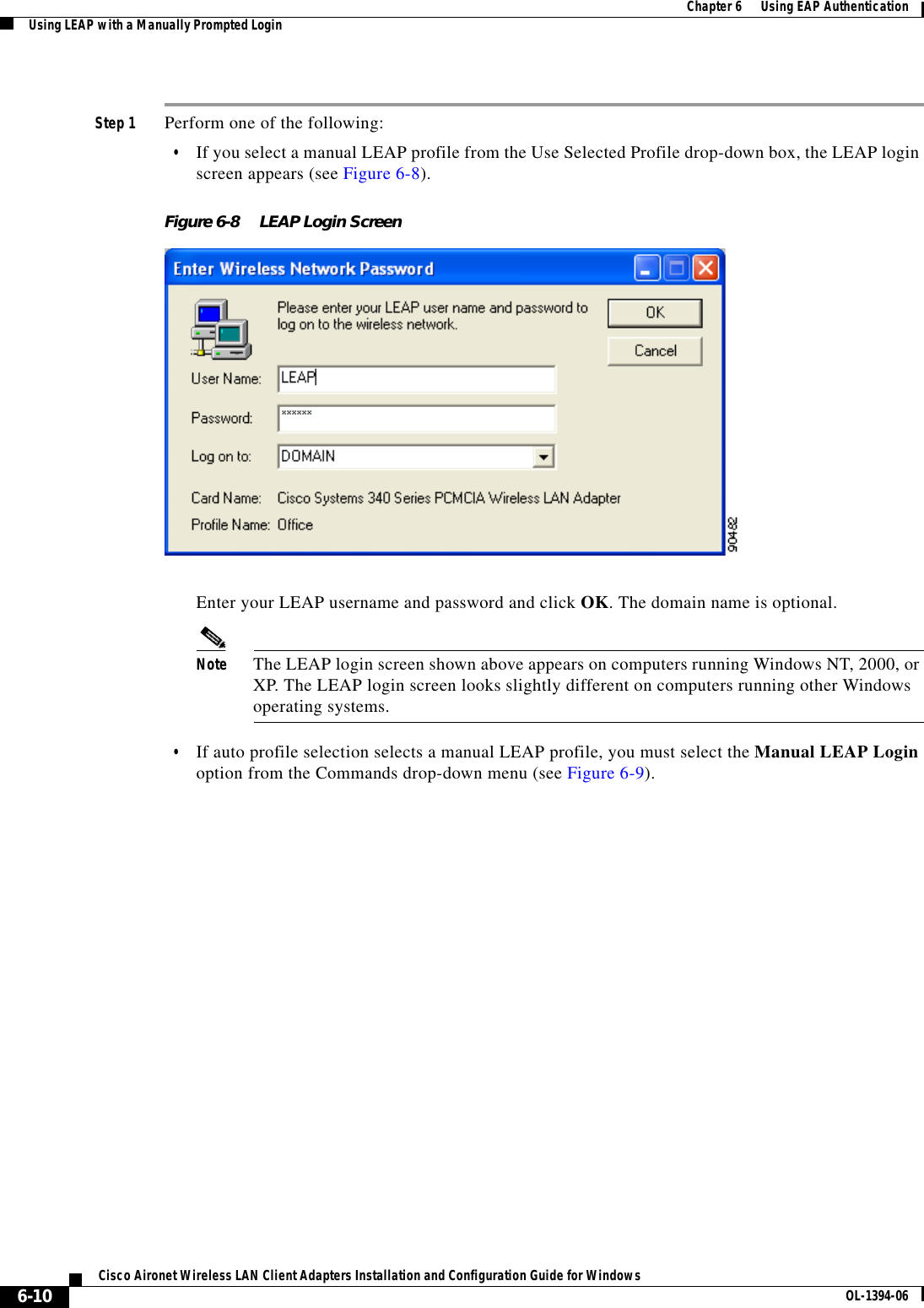 6-10Cisco Aironet Wireless LAN Client Adapters Installation and Configuration Guide for Windows OL-1394-06Chapter 6      Using EAP AuthenticationUsing LEAP with a Manually Prompted LoginStep 1 Perform one of the following:•If you select a manual LEAP profile from the Use Selected Profile drop-down box, the LEAP login screen appears (see Figure 6-8).Figure 6-8 LEAP Login ScreenEnter your LEAP username and password and click OK. The domain name is optional.Note The LEAP login screen shown above appears on computers running Windows NT, 2000, or XP. The LEAP login screen looks slightly different on computers running other Windows operating systems.•If auto profile selection selects a manual LEAP profile, you must select the Manual LEAP Loginoption from the Commands drop-down menu (see Figure 6-9).