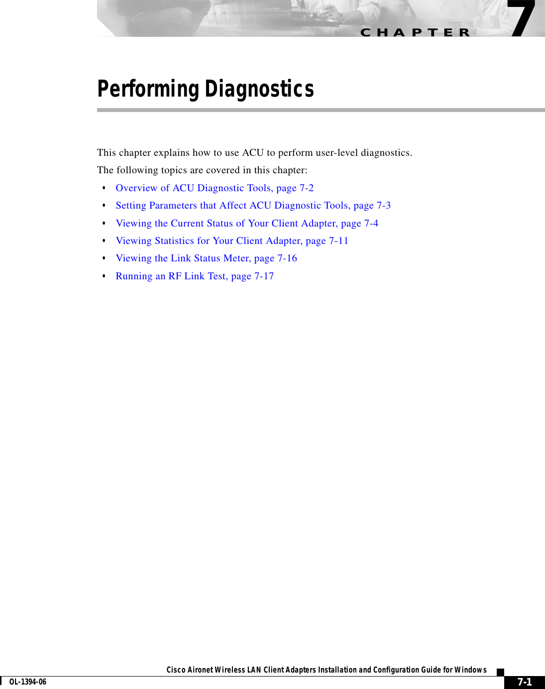 CHAPTER7-1Cisco Aironet Wireless LAN Client Adapters Installation and Configuration Guide for WindowsOL-1394-067Performing DiagnosticsThis chapter explains how to use ACU to perform user-level diagnostics.The following topics are covered in this chapter:•Overview of ACU Diagnostic Tools, page 7-2•Setting Parameters that Affect ACU Diagnostic Tools, page 7-3•Viewing the Current Status of Your Client Adapter, page 7-4•Viewing Statistics for Your Client Adapter, page 7-11•Viewing the Link Status Meter, page 7-16•Running an RF Link Test, page 7-17