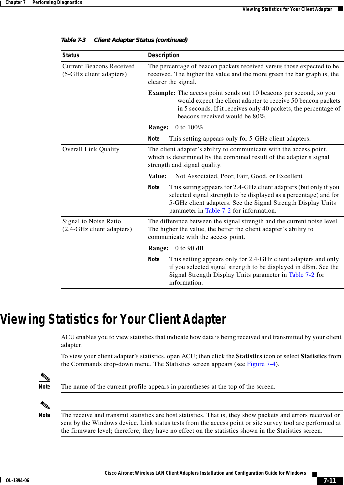 7-11Cisco Aironet Wireless LAN Client Adapters Installation and Configuration Guide for WindowsOL-1394-06Chapter 7      Performing Diagnostics Viewing Statistics for Your Client AdapterViewing Statistics for Your Client AdapterACU enables you to view statistics that indicate how data is being received and transmitted by your client adapter.To view your client adapter’s statistics, open ACU; then click the Statistics icon or select Statistics from the Commands drop-down menu. The Statistics screen appears (see Figure 7-4).Note The name of the current profile appears in parentheses at the top of the screen.Note The receive and transmit statistics are host statistics. That is, they show packets and errors received or sent by the Windows device. Link status tests from the access point or site survey tool are performed at the firmware level; therefore, they have no effect on the statistics shown in the Statistics screen.Current Beacons Received (5-GHz client adapters) The percentage of beacon packets received versus those expected to be received. The higher the value and the more green the bar graph is, the clearer the signal.Example: The access point sends out 10 beacons per second, so youwould expect the client adapter to receive 50 beacon packetsin 5 seconds. If it receives only 40 packets, the percentage ofbeacons received would be 80%.Range: 0 to 100%Note This setting appears only for 5-GHz client adapters.Overall Link Quality The client adapter’s ability to communicate with the access point, which is determined by the combined result of the adapter’s signal strength and signal quality.Value: Not Associated, Poor, Fair, Good, or ExcellentNote This setting appears for 2.4-GHz client adapters (but only if you selected signal strength to be displayed as a percentage) and for 5-GHz client adapters. See the Signal Strength Display Units parameter in Table 7-2 for information.Signal to Noise Ratio (2.4-GHz client adapters) The difference between the signal strength and the current noise level. The higher the value, the better the client adapter’s ability to communicate with the access point.Range: 0 to 90 dBNote This setting appears only for 2.4-GHz client adapters and only if you selected signal strength to be displayed in dBm. See the Signal Strength Display Units parameter in Table 7-2 for information.Table 7-3 Client Adapter Status (continued)Status Description