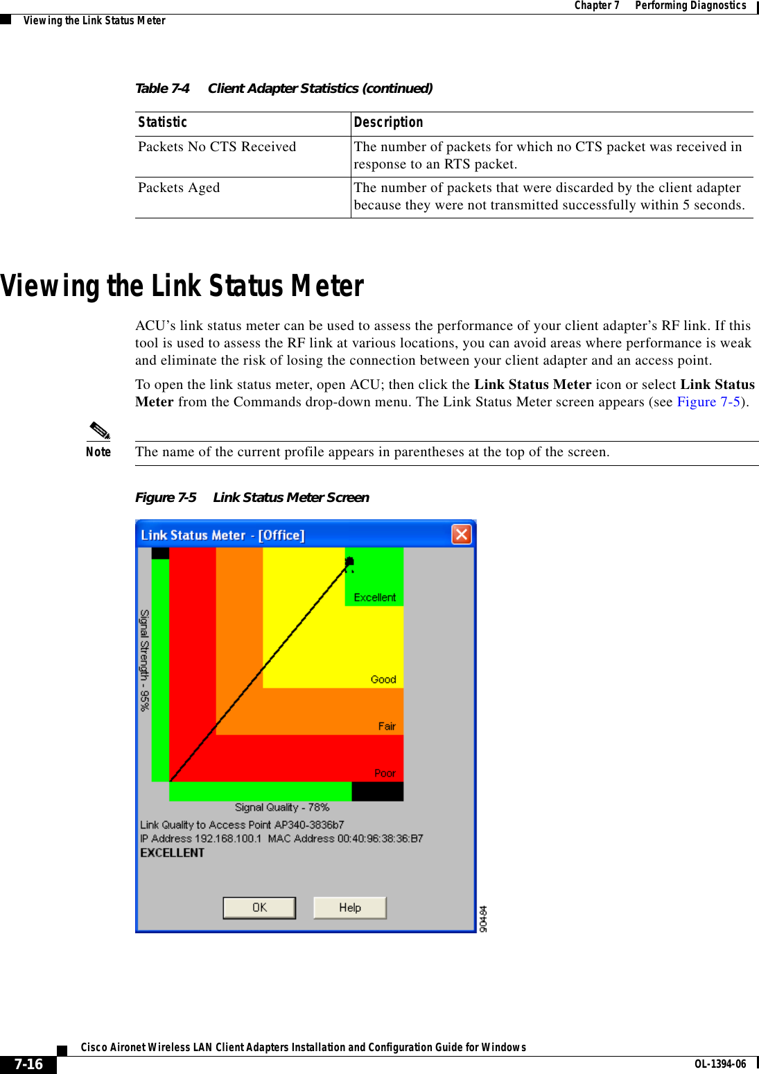 7-16Cisco Aironet Wireless LAN Client Adapters Installation and Configuration Guide for Windows OL-1394-06Chapter 7      Performing DiagnosticsViewing the Link Status MeterViewing the Link Status MeterACU’s link status meter can be used to assess the performance of your client adapter’s RF link. If this tool is used to assess the RF link at various locations, you can avoid areas where performance is weak and eliminate the risk of losing the connection between your client adapter and an access point.To open the link status meter, open ACU; then click the Link Status Meter icon or select Link Status Meter from the Commands drop-down menu. The Link Status Meter screen appears (see Figure 7-5).Note The name of the current profile appears in parentheses at the top of the screen.Figure 7-5 Link Status Meter ScreenPackets No CTS Received The number of packets for which no CTS packet was received in response to an RTS packet.Packets Aged The number of packets that were discarded by the client adapter because they were not transmitted successfully within 5 seconds.Table 7-4 Client Adapter Statistics (continued)Statistic Description