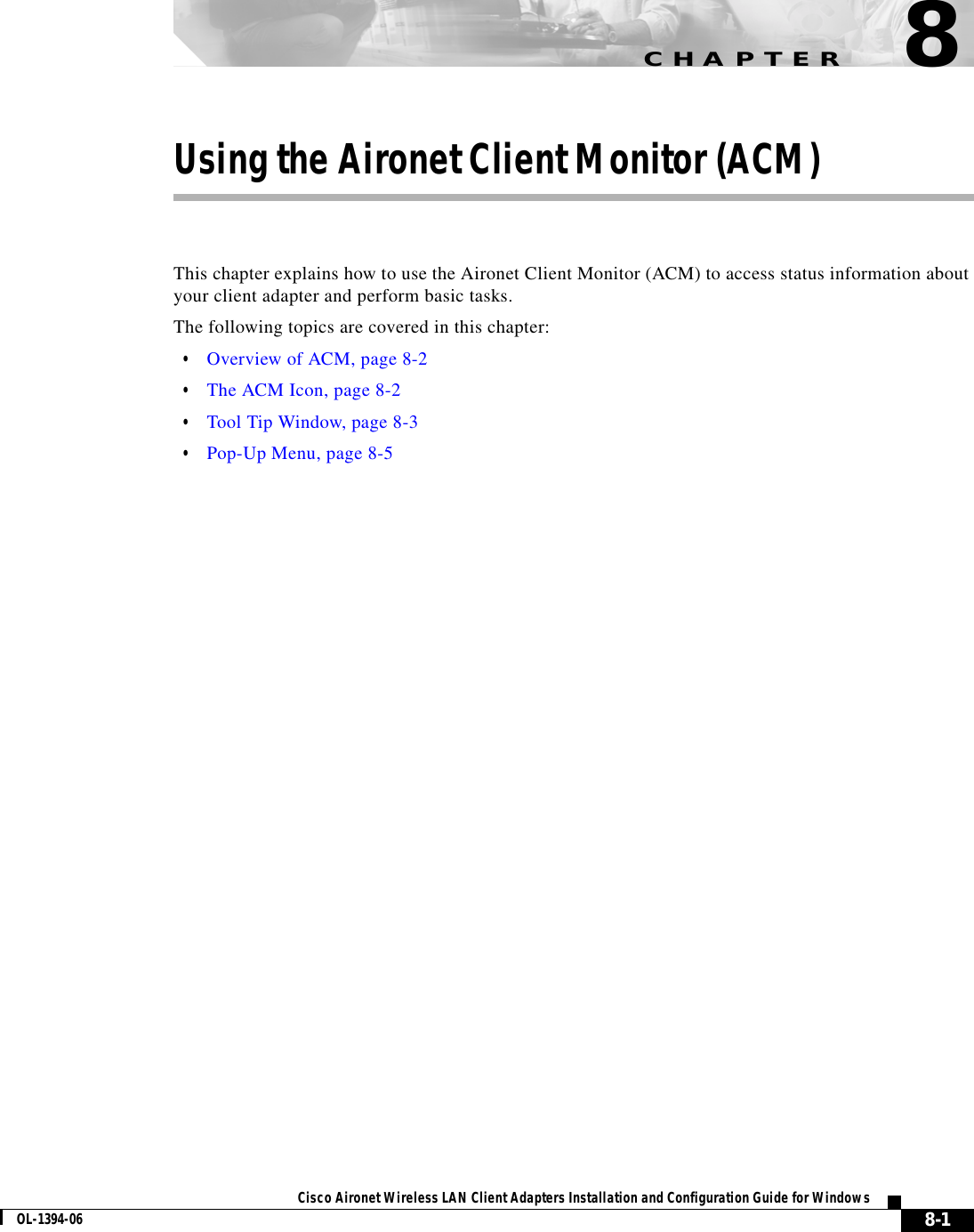 CHAPTER8-1Cisco Aironet Wireless LAN Client Adapters Installation and Configuration Guide for WindowsOL-1394-068Using the Aironet Client Monitor (ACM)This chapter explains how to use the Aironet Client Monitor (ACM) to access status information about your client adapter and perform basic tasks.The following topics are covered in this chapter:•Overview of ACM, page 8-2•The ACM Icon, page 8-2•Tool Tip Window, page 8-3•Pop-Up Menu, page 8-5